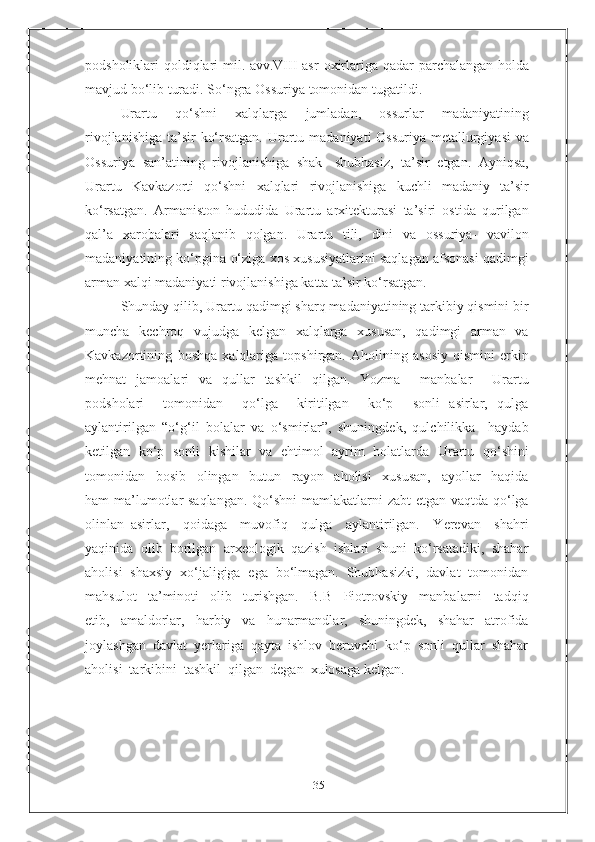 35podsholiklari qoldiqlari mil. avv.VIII asr   oxirlariga   qadar   parchalangan   holda
mavjud   bo‘lib   turadi.   So‘ngra   Ossuriya   tomonidan tugatildi.
Urartu   qo‘shni   xalqlarga   jumladan,   ossurlar   madaniyatining
rivojlanishiga   ta’sir   ko‘rsatgan.   Urartu   madaniyati   Ossuriya   metallurgiyasi   va
Ossuriya   san’atining   rivojlanishiga   shak-   shubhasiz,   ta’sir   etgan.   Ayniqsa,
Urartu   Kavkazorti   qo‘shni   xalqlari   rivojlanishiga   kuchli   madaniy   ta’sir
ko‘rsatgan.   Armaniston   hududida   Urartu   arxitekturasi   ta’siri   ostida   qurilgan
qal’a   xarobalari   saqlanib   qolgan.   Urartu   tili,   dini   va   ossuriya-   vavilon
madaniyatining ko‘pgina   o‘ziga xos xususiyatlarini saqlagan afsonasi qadimgi
arman xalqi madaniyati   rivojlanishiga   katta   ta’sir   ko‘rsatgan.
Shunday qilib, Urartu qadimgi sharq madaniyatining tarkibiy qismini bir
muncha   kechroq   vujudga   kelgan   xalqlarga   xususan,   qadimgi   arman   va
Kavkazortining   boshqa   xalqlariga   topshirgan.   Aholining   asosiy   qismini   erkin
mehnat   jamoalari   va   qullar   tashkil   qilgan.   Yozma     manbalar     Urartu
podsholari     tomonidan     qo‘lga     kiritilgan     ko‘p     sonli   asirlar,   qulga
aylantirilgan   “o‘g‘il   bolalar   va   o‘smirlar”,   shuningdek,   qulchilikka     haydab
ketilgan   ko‘p   sonli   kishilar   va   ehtimol   ayrim   holatlarda   Urartu   qo‘shini
tomonidan     bosib     olingan     butun     rayon     aholisi     xususan,     ayollar     haqida
ham ma’lumotlar saqlangan. Qo‘shni mamlakatlarni zabt etgan vaqtda qo‘lga
olinlan   asirlar,     qoidaga     muvofiq     qulga     aylantirilgan.     Yerevan     shahri
yaqinida  olib  borilgan  arxeologik  qazish  ishlari  shuni  ko‘rsatadiki,  shahar
aholisi  shaxsiy  xo‘jaligiga  ega  bo‘lmagan.  Shubhasizki,  davlat  tomonidan
mahsulot     ta’minoti     olib     turishgan.     B.B     Piotrovskiy     manbalarni     tadqiq
etib,     amaldorlar,     harbiy     va     hunarmandlar,     shuningdek,     shahar     atrofida
joylashgan  davlat  yerlariga  qayta  ishlov  beruvchi  ko‘p  sonli  qullar  shahar
aholisi  tarkibini  tashkil  qilgan  degan  xulosaga kelgan. 