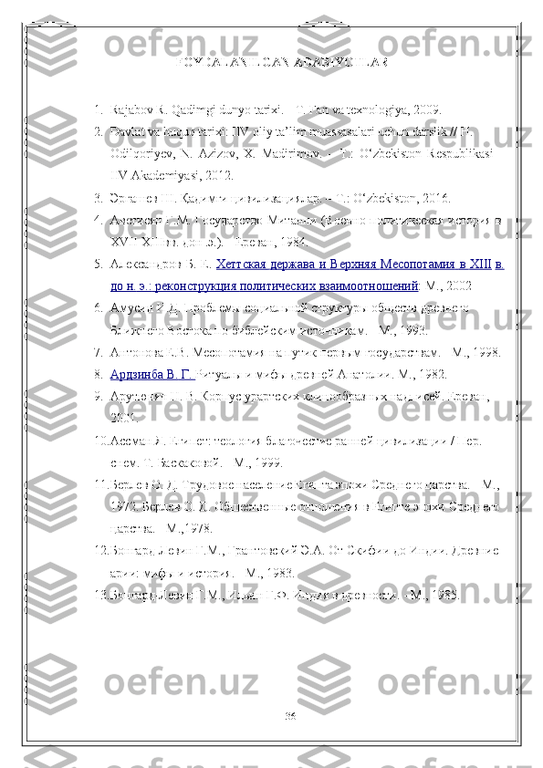 36FOYDALANILGAN   ADABIYOTLAR
1. Rajabov   R.   Qadimgi   dunyo   tarixi.   -   T.   Fan   va   texnologiya,   2009.
2. Davlat va huquq tarixi: IIV oliy ta’lim muassasalari uchun darslik // H.  
Odilqoriyev,   N.   Azizov,   X.   Madirimov.   –   T.:   O‘zbekiston   Respublikasi  
IIV   Akademiyasi,   2012. 
3. Эргашев   Ш .   Қадимги   цивилизациялар .   –   Т .:   O‘zbekiston,   2016.
4. Аветисян   Г.М.   Государство   Митанни   (Военно-политическая   история   в  
XVII-XIIIвв.   дон .э.). -   Ереван,   1984.
5. Александров   Б.   Е.   Хеттская             держава             и            Верхняя             Месопотамия             в            ХIII      в.
до     н.        э.:        реконструкция        политических        взаимоотношений    :   М.,   2002
6. Амусин И.Д. Проблемы  социальной  структуры обществ древнего 
Ближнего Востока по   библейским   источникам.   -   М.,   1993.
7. Антонова   Е.В.   Месопотамия  на   путик первым государствам.   - М.,   1998.
8. Ардзинба        В.        Г.        Ритуалы   и   мифы   древней   Анатолии.   М.,   1982.
9. Арутюнян Н. В. Корпус урартских клинообразных надписей. Ереван,  
2001.
10. Ассман Я. Египет: теология благочестие ранней цивилизации / Пер.  
снем.   Т.   Баскаковой. -   М.,   1999.
11. Берлев О. Д. Трудовое население Египта эпохи Среднего царства. -   М.,  
1972.   Берлев   О.   Д.   Общественные   отношения   в   Египте   эпохи   Среднего  
царства. -   М.,1978.
12. Бонгард-Левин   Г.М.,   Грантовский   Э.А.   От   Скифии   до   Индии.   Древние  
арии:   мифы и история.   -   М.,   1983.
13. Бонгард-Левин   Г.М.,   Ильин   Г.Ф.   Индия   в   древности.   -   М.,   1985. 