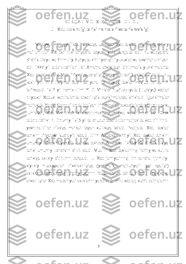 5I   BOB.QADIMGI   XETT   PODSHOLIGI.
I .1   Xett   podsholigi   tarixi   manbalari   va   tarixnavisligi .
Mil.avv.   II ming yillikda halokatga uchragan Xett davlati   to‘g‘risida tarixiy
ma’lumotlar   XX   asr   boshlarigacha   deyarli   yo‘q   darajada   edi.   Bu   vaqtgacha
Kichik   Osiyo va Shimoliy Suriyada sirli iyeroglif yozuvlar va tasvirlar topilgan
edi.   1887 - yil   tadqiqotchilar   Tell-Amarna   arxividagi   diplomatik   yozishmalarda
Xett   podshosining   Misr   fir’avniga   tengligi   (uning   birodari   )   eslatib   o‘tiladi.   Bu
kashfiyot   Old   Osiyoda   qadimda   yana   bir   buyuk   davlat   mavjud   bo‘lganini
ko‘rsatadi. 1906-yil  nemis olimi   Y. G. Vinkler   Bug‘ozqoyada (Turkiya) xettlar
poytaxti   Xattusi   xarobalarida   arxeologik   qazishmalarga   kirishadi.   Qazishmalar
natijasida Yaqin Sharq tillarida bitilgan o‘n minglab   taxtachalardan   iborat arxiv,
jumladan,   Xett-Misr   tinchlik   shartnomasining   mixxat   varianti   topiladi.   Chex
tadqiqotchisi   B. Grozniy   1915-yilda chuqur  tadqiqotlar natijasida xett  tili  hind-
yevropa   tillar   oilasiga   mansub   degan   xulosaga   keladi.   Natijada   Xett   davlati
tarixini   o‘rganish   kuchayib   ketadi.   Olim   A.Getse   1933-yil   Xett   davlati   tarixini
umumiy   ocherkini yaratdi. Bundan tashqari   A. Getse   1933-yilda Kichik Osiyo
tarixi   umumiy   ocherkini   chop   etadi.   Muallif   Xett   davlatining   harbiy   va   sulola
tarixiga   asosiy   e’tiborini   qaratadi.   U   Xett   jamiyatining   bir   qancha   ijtimoiy-
siyosiy   muassasalari   o‘xshashligiga   (yer-mulk,   majburiyatli   yer   egaligi)
asoslanib,   xettlarning   ijtimoiy   tizimini   feodal   tuzum   deb   ta`rifladi.   Lingvist   va
arxeologlar Xett madaniyati asoslarini yaratishda protoxettlar, xurrit qabilalarini 