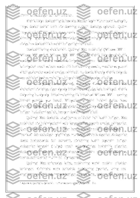 6o‘rnini   ko‘rsatadigan   dalillarni   topdilar 1
.
Kichik Osiyo davlatchiligida bevosita Xettdan keyin Yunon tasiri kuchayib,
Troya   davlati   tashkil   topib   o‘z   davrning   qudratli   davlatiga   aylanadi.   Qadim
Troyani   tadqiq   1870-yildan   etgan   nemis   olimi   G.   Shliman   aynan   Turkiyaning
shimoliy   –   g‘arbiy   xududlarida   eramizdan   avvalgi   2   ming   yillikning   oxirlarida
o‘ziga   hos   davlatchilik   bosqichi   bo‘lganligini   aniqladi..
Davlatchilikning   shakllanishi.   Qadimgi   Xett   podsholigi   (Mil.avv.   XVIII-
Mil.avv.   XVI   asrlar).   Mil.avv.   XX-   XVIII   asrlarda   Kichik   Osiyoda   ashshurlik
savdogarlar   bir   necha   savdo   koloniyalarini   barpo   qiladilar.   Bu   savdo
koloniyalari   orqali   xalqaro  savdo   olib   boriladi.   Eng   avvalo,   metallar   va   yuqori
sifatli   gazlamalar   savdosi   amalga   oshiriladi.   Bu davrda Sharqiy Kichik Osiyoda
xett qabilalari   boshqa mahalliy tub   joy aholini   assimilyatsiya   qiladilar.
Kichik   Osiyodagi   Nesa   (Kanes),   Burusxan,   Kussar   va   Xattusi   kabi
shaharlarni   o‘z ichiga olgan siyosiy birlashmalar vujudga kela boshlaydi. Kichik
Osiyoning   bu   siyosiy   birlashmalarining   ilk   birlashuvi   Mil.avv.   XVIII   asrning
birinchi   yarmida   yuz   beradi.   Viloyatlarning   birini   hokimi   Anitta   Nesa
shahrini   markaz   qilib,   Qora   dengizdan   Kichik   Osiyodagi   Tuz   ko‘ligacha
bo‘lgan   hududlarni   egallab,   bepoyon   davlatni   barpo qiladi.
Qadimgi   Xett   davlatida   urug‘-jamoa   qoldiqlari   hali   kuchli   bo‘lgan.   Xett
podsholari   o‘z   hokimiyatlarini   xalq   kengashlariga   tayanib   amalga   oshirganlar.
Qurol   ko‘tarishga   qobiliyatli   bo‘lgan   barcha   erkaklar   podsho   chiqaradigan
“pankus”   deb   ataladigan   yig‘ilishga   muntazam   ishtirok   etganlar.   Zodagonlar
davlat   boshqaruvida   faol   qatnashib,   o‘zlarining   kuchli   tayanchi   bo‘lgan
zodagonlar   kengashi   (Tuliya)   orqali   xalq   yig‘iniga   boshchilik   qilganlar.
Zodagonlardan   tashqari,   davlat   boshqaruvida   podsho   oilasi:   aka-ukalari   va
boshqa   qarindoshlari muhim rol   o‘ynaganlar 2
.
Qadimgi   Xett   an’anasiga   ko‘ra,   podshoning   vorisi   podsho   oilasidan
tanlangan.   Ko‘pincha   voris   tanlashda   podshoning   jiyanlari,   uning   opa-
singillarining o‘g‘illariga imtiyoz berilgan.   Odatga ko‘ra, davlatni ikki hukmdor:
1
  Rajabov R. Qadimgi dunyo tarixi. - T. :   “ Fan va texnologiya ” , 2009. 106- 113- b . 