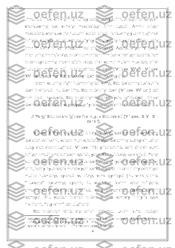 8o‘rnatiladi. Taxt   vorisligining bunday tartibi  qat’iy bo‘lib, zodagonlar kengashi
«pankus»ning   taxt   vorisligi   masalasidagi   rolini   tugatdi.   Ammo   qolgan
masalalarda «pankus» o‘z   huquqini   saqlab   qoladi.   Pankusning   yuqori   pog‘onasi
bo‘lgan   «tuliya»   hal   qiluvchi rol o‘ynaydi. Tuliyaning ruxsatisiz podsho uning
biror-bir a’zosi bo‘lgan   zodagonni qatl qila olmas edi. Agarda tuliyaning ruxsati
bilan uning biror a’zosiga   podsho tomonidan o‘lim jazosi berilgan taqdirda ham
podsho   aybdorning oilasini   ta’qib   ostiga   olish   va   mol-mulkini   musodara   qilish
huquqidan   mahrum   edi 4
.   Tadqiqotchilar ,   bu   davrni   ( Mil . avv .   XVIIII -   Mil . avv .
XVI   asrlar )  qadimgi   Xett   podsholigi   davri   deb    hisoblaydilar .
Telepin   va uning o‘g‘li hukmronligidan so‘ng, Xett davlatining tushkunlik
davri   boshlanadi.   Bu   davr   O‘rta   Xett   podsholigi   davri   (Mil.avv.   XV   asr   )   deb
nom   oladi.   Bu   davrda   Xett   podsholigining   ahvoli   yana   og‘irlashadi.   Bir   asr
davomida   Xett   davlati   va   jamiyati   go‘yoki   tushkunlikni boshdan   kechiradi 5
.
I .2  Yangi   Xett   podsholigi   davrida   Buyuk   Xett   davlati (Mil.avv.   XIV   –XII
asrlar).
Mil.avv.   XIV asr boshlarida Old Osiyoda   Misr, kassitlar Bobili va Mitanni
davlatlari zaiflashib, xalqaro munosabatlarda Xett   davlatining kuchayishi   uchun
qulay   shart-sharoit   tug‘iladi.   Mil.avv.   1450-yillar   atrofida   kelib   chiqishi   xurrit
bo‘lgan omadli amaldor taxtni egallab, yangi Xett sulolasiga asos soladi. Yangi
sulola podsholari qadimgi Xett buyuk davlatchiligi g‘oyalarini qaytarishga da`vo
qilib, harbiy-byurokratik monarxiyani tashkil qiladilar. Podsho ilohiylashtirilgan
mutloq   hukmdorga   aylanadi   va   o‘ziga   voris   tayinlaydi   (Bu   voris   alohida
“Tuxkante”   lavozimiga   aylanib,   bu   vazifadagi   kishini   zarur   bo‘lganda
almashtirish   mumkin   edi).   Endilikda   saroy   to‘ntarishlari   isyonga   aylanib
ketmaydi.   Shu   vaqtdan   boshlab   podsho   alohida   samoviy   ilohiylik   egasi
hisoblanib,   “quyoshim”   deb   ulug‘landi.
Xett   podsholari   ichida   eng   taniqli   diplomat,   uzoqni   ko‘ra   oladigan
4
  Davlat va huquq tarixi: IIV oliy ta’lim muassasalari uchun darslik // H. Odilqoriyev, N. Azizov, X. Madirimov. – 
T.: O‘zbekiston Respublikasi IIV Akademiyasi, 2012. – 345 b. 
5
  Rajabov R. Qadimgi dunyo tarixi. - T. :   “ Fan va texnologiya ” , 2009. 1 06 -b 