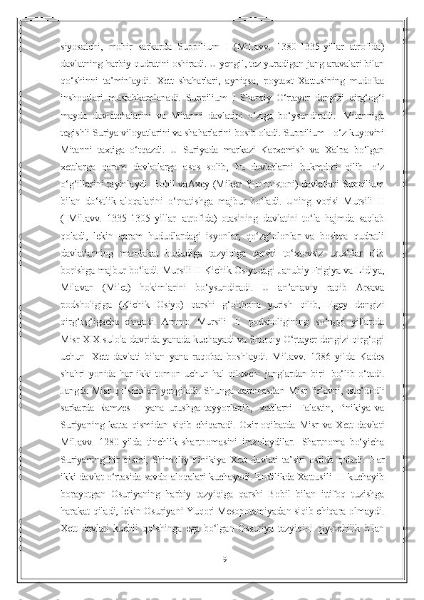 9siyosatchi,   mohir   sarkarda   Suppilium   I   (Mil.avv.   1380-1335-yillar   atrofida)
davlatning harbiy qudratini oshiradi. U yengil, tez yuradigan   jang aravalari bilan
qo‘shinni   ta’minlaydi.   Xett   shaharlari,   ayniqsa,   poytaxt   Xattusining   mudofaa
inshootlari   mustahkamlanadi.   Suppilium   I   Sharqiy   O‘rtayer   dengizi   qirg‘og‘i
mayda   davlatchalarini   va   Mitanni   davlatini   o‘ziga   bo‘ysundiradi.   Mitanniga
tegishli   Suriya viloyatlarini va shaharlarini bosib   oladi. Suppilium I   o‘z kuyovini
Mitanni   taxtiga   o‘tqazdi.   U   Suriyada   markazi   Karxemish   va   Xalpa   bo‘lgan
xettlarga   qaram   davlatlarga   asos   solib,   bu   davlatlarni   hukmdori   qilib   o‘z
o‘g‘illarini tayinlaydi. Bobil  vaAxey (Miken Yunonistoni) davlatlari Suppilium
bilan   do‘stlik   aloqalarini   o‘rnatishga   majbur   bo‘ladi.   Uning   vorisi   Mursili   II
(   Mil.avv.   1335-1305   yillar   atrofida)   otasining   davlatini   to‘la   hajmda   saqlab
qoladi,   lekin   qaram   hududlardagi   isyonlar,   qo‘zg‘olonlar   va   boshqa   qudratli
davlatlarning   mamlakat   hududiga   tazyiqiga   qarshi   to‘xtovsiz   urushlar   olib
borishga majbur bo‘ladi. Mursili   II   Kichik   Osiyodagi   Janubiy Frigiya va Lidiya,
Milavan   (Milet)   hokimlarini   bo‘ysundiradi.   U   an’anaviy   raqib   Arsava
podsholigiga   (Kichik   Osiyo)   qarshi   g‘olibona   yurish   qilib,   Egey   dengizi
qirg‘og‘igacha   chiqadi.   Ammo   Mursili   II   podsholigining   so‘nggi   yillarida
Misr XIX sulola   davrida   yanada kuchayadi va   Sharqiy O‘rtayer   dengizi   qirg‘ogi
uchun   Xett   davlati   bilan   yana   raqobat   boshlaydi.   Mil.avv.   1286   yilda   Kades
shahri   yonida   har   ikki   tomon   uchun   hal   qiluvchi   janglardan   biri   bo‘lib   o‘tadi.
Jangda   Misr  qo‘shinlari  yengiladi. Shunga qaramasdan Misr   fir’avni,   iste’dodli
sarkarda   Ramzes   II   yana   urushga   tayyorlanib,   xettlarni   Falastin,   Finikiya   va
Suriyaning   katta   qismidan   siqib   chiqaradi.   Oxir-oqibatda   Misr   va   Xett   davlati
Mil.avv.   1280 - yilda   tinchlik   shartnomasini   imzolaydilar.   Shartnoma   bo‘yicha
Suriyaning   bir   qismi,   Shimoliy   Finikiya   Xett   davlati   ta’siri   ostida   qoladi.   Har
ikki   davlat o‘rtasida savdo   aloqalari kuchayadi. Endilikda   Xattusili III   kuchayib
borayotgan   Osuriyaning   harbiy   tazyiqiga   qarshi   Bobil   bilan   ittifoq   tuzishga
harakat qiladi, lekin Osuriyani Yuqori Mesopotamiyadan siqib chiqara   olmaydi.
Xett   davlati   kuchli   qo‘shinga   ega   bo‘lgan   Ossuriya   tazyiqini   qiyinchilik   bilan 