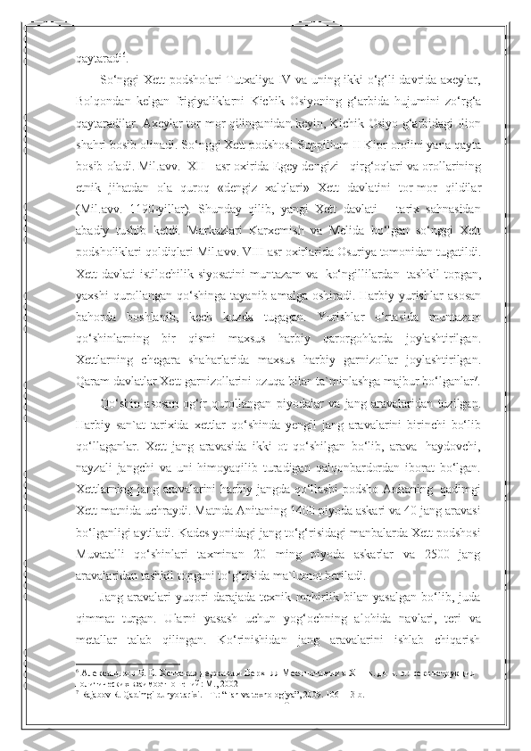 10qaytaradi 6
.
So‘nggi Xett podsholari Tutxaliya IV va uning ikki o‘g‘li davrida axeylar,
Bolqondan   kelgan   frigiyaliklarni   Kichik   Osiyoning   g‘arbida   hujumini   zo‘rg‘a
qaytaradilar. Axeylar tor-mor qilinganidan keyin, Kichik Osiyo g‘arbidagi Ilion
shahri bosib olinadi. So‘nggi Xett podshosi   Suppilium II Kipr orolini yana qayta
bosib oladi. Mil.avv.   XII   asr oxirida Egey dengizi      qirg‘oqlari va orollarining
etnik   jihatdan   ola   quroq   «dengiz   xalqlari»   Xett   davlatini   tor-mor   qildilar
(Mil.avv.   1190-yillar).   Shunday   qilib,   yangi   Xett   davlati       tarix   sahnasidan
abadiy   tushib   ketdi.   Markazlari   Karxemish   va   Melida   bo‘lgan   so‘nggi   Xett
podsholiklari   qoldiqlari Mil.avv.   VIII   asr   oxirlarida   Osuriya   tomonidan   tugatildi.
Xett   davlati   istilochilik   siyosatini   muntazam   va   ko‘ngillilardan   tashkil   topgan,
yaxshi  qurollangan qo‘shinga tayanib amalga  oshiradi. Harbiy yurishlar   asosan
bahorda   boshlanib,   kech   kuzda   tugagan.   Yurishlar   o‘rtasida   muntazam
qo‘shinlarning   bir   qismi   maxsus   harbiy   qarorgohlarda   joylashtirilgan.
Xettlarning   chegara   shaharlarida   maxsus   harbiy   garnizollar   joylashtirilgan.
Qaram davlatlar   Xett   garnizollarini   ozuqa   bilan ta`minlashga   majbur   bo‘lganlar 7
.
Qo‘shin   asosan   og‘ir   qurollangan   piyodalar   va   jang   aravalaridan   tuzilgan.
Harbiy   san`at   tarixida   xettlar   qo‘shinda   yengil   jang   aravalarini   birinchi   bo‘lib
qo‘llaganlar.   Xett   jang   aravasida   ikki   ot   qo‘shilgan   bo‘lib,   arava   haydovchi,
nayzali   jangchi   va   uni   himoyaqilib   turadigan   qalqonbardordan   iborat   bo‘lgan.
Xettlarning   jang   aravalarini   harbiy   jangda qo‘llashi   podsho   Anitaning   qadimgi
Xett matnida uchraydi. Matnda Anitaning 1400 piyoda askari va 40 jang aravasi
bo‘lganligi aytiladi. Kades yonidagi jang to‘g‘risidagi manbalarda Xett podshosi
Muvatalli   qo‘shinlari   taxminan   20   ming   piyoda   askarlar   va   2500   jang
aravalaridan   tashkil topgani   to‘g‘risida   ma`lumot   beriladi.
Jang   aravalari   yuqori   darajada   texnik   mohirlik   bilan   yasalgan   bo‘lib,   juda
qimmat   turgan.   Ularni   yasash   uchun   yog‘ochning   alohida   navlari,   teri   va
metallar   talab   qilingan.   Ko‘rinishidan   jang   aravalarini   ishlab   chiqarish
6
 Александров Б. Е. Хеттская держава и Верхняя Месопотамия в Х III  в. до н. э.: реконструкция 
политических   взаимоотношений :  М ., 2002
7
  Rajabov R. Qadimgi dunyo tarixi. - T. :   “ Fan va texnologiya ” , 2009. 106- 113- b . 