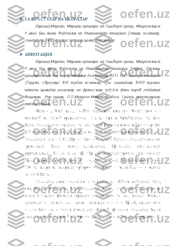  ТАЯНЧ СЎЗЛАР ВА ИБОРАЛАР
Каролин,Мариан,   Маршал   ороллари   ва   Гильберт   ороли,   Микронезияга
4   минг   йил   аввал   Индонезия   ва   Филиппиндан   ахолининг   ўтиши,   испанлар,
голландлар XVIII асрнинг иккинчи ярмида инглизлар.
 АННОТАЦИЯ
Каролин,Мариан,   Маршал   ороллари   ва   Гильберт   ороли,   Микронезияга
4   минг   йил   аввал   Индонезия   ва   Филиппиндан   ахолининг   ўтиши,   Океания
оролларига илк  бор  португалиялик  денгизчилар  1511-1512-йиллари  келишган
(Серран,   Абреулар)   XVI   асрдан   испанлар,   сўнг   голландлар   XVIII   асрнинг
иккинчи   ярмидан   инглизлар   ва   франсузлар   худудга   фаол   кириб   жойлаша
бошлаши.   Рус   олими   Н.Н.Миклуxо-Маклайни   Янги   Гвинея   папуасларини
тадкик этиши.
Каролин,   Маршалл,   Гилберт   ороллари   аҳолиси .   Микронезиянинг
марказий   ва   шарқий   ҳудудларида   Понапе,   Трук   ва   Кусайелардан   ташқари
барча ороллар чиғаноқлардан ташкил топиб ўсимлик ҳамда ҳайвонот дунёси
бой   эмас.   Аҳолиси   юзлаб,   баъзида   минглаб   қилометр   узоқликда   жойлашган
оролларда яшаган. О.Коцебунинг ёзишича илгари Каролин ороллари аҳолиси
гуамликлар   билан   савдо   алоқаларида   бўлганлар,   европаликлар
мустамлакалаш бошлангандан сўнг бундай саёхатлар  тухтаган. Денгизчилар
йўлда юлдузларга қараб сузишган. Гильберт оролидан бўлган қария денгизчи
178   та   юлдуз   ва   юлдузлар   туркумини   номма   —ном,   жойлашиши   хасида
гапириб берган.
Оролларда   дехқончилик   яхши   ривожланган.   Айрим   жойларда:   таро,
ямс,   батат   етиштирилса,   баъзи   оролларда:   банан,   нон   дарахти,   панданус   ва
кокос   ёнгоклари   ўсимлик   озукларининг   асосини   ташкил   қилади.   Мевали
дарахтларни   парваришлаш   асосан   эркақларнинг   иши   бўлиб,   аёллар   ерга
ишлов   беришда   иштироқ   этмаганлар.   Асосий   кўпчилик   оролларда   балиқ
овлаш   аҳолининг   асосий   машғулоти   бўлган.   Овни   қайиқларда,   узунлиги   30 