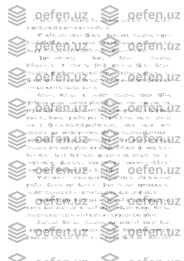 —   40   метрли   турлар   ёрдамида   йил   давомида   олиб   боришган.   Балиқни:
ковуриб, димлаб ва ҳатто хомлигича ейишган.
Уй   ҳайвонлари   деярли   бўлмаган.   Микронезия   оролларида   товуқни
боғлаб қўйиб боқишган ва патларидан безакда фойдаланишган. Латке Понапе
ва Лугунор оролларида ярим ёввойи итларни кўрганлигини ёзган.
Тўқув дастгохидан               фақат,               Каролин               оролларида
фойдаланишган.   У   горизонтал   (ёти қ )   куринишда   бўлган.   Каролин
оролларида   пул   сифатида   чиғаноқларни   турли  навларини   ишлатишган.   Тош
бўлмаганидан чиғаноқлардан болталар тигини (баъзида 50см.гача) ясаганлар.
Пичоқлар ҳам чиғаноқлардан қилинган.
Каролин,   Маршалл   ва   Гильберт   оролларида   режаси   б ў йича
тўртбурчақли,   лекин   деворсиз   уйлар   кўрганлар.   Икки   томонлама   том,
устунларда   ў рнатилган, 2,5 — 3 метр баландликда қурилган шипда буюмлар
сақланган,   баъзида   шу   жойда   ухлашган,   унга   ёғочдан   ясалган   нарвонда
чиқишган.   Кўпинча   ерда   ётиб   ухлайверганлар,         иссиқ         иқлим         ҳатто
деворларга    ҳам    эхтиёж  туғ дирмаган. Маршалл оролларида уйлар яккам —
дуккам   жойлашган   бўлса,   Гильбертда   б у тун   —бўтун   қишлоқлар   учрайди.
Оролларда   катта   жамоа   уйлари   ҳам   мавжуд.   Кийимлар   кўп   эмас,   тапани
билишмаган.   Белига   белбоғчалар,   қулокларига   эса   сиргалар   гакишган.
Татуировка   кенг   қ ў лланилган,   шарқка   томон   унинг   аҳамияти   ошиб   борган.
Татуировка диний тасавурлар билан боғлиқ   бўлган.
Микронезиянинг   шарқида қадимги  ёғочдан  ясалган   найза  ва қиличлар
учрайди.   Қиличга   скат   балигининг   ўткир   тишлари   мустахкамланган.
Гильберт оролида кокоснинг қаттиқ толаларидан калқон, совўт ясалган.
Ижтимоий   т у зум .   Микронезиянинг   марказий   ва   шарқий   ҳудудларида
ҳозирга   қадар   зодагонлар   ва   оддий   аҳоли   тоифалари   мавжуд.   Маршалл
оролларида зодагонлар  идъирик  ва еродья она   уруғларига мансубдир.
Зодагонлар   Маршалл   оролларида   ҳам   жисмоний   меҳнат   билан
шуғулланмайдилар.   Улар   ва қ тларини   асосан   бекорчиликда   маишатда
ўтказганлар.   Саркорлар   ернинг   ягона   эгалари   бўлиб   экин   майдонлари 