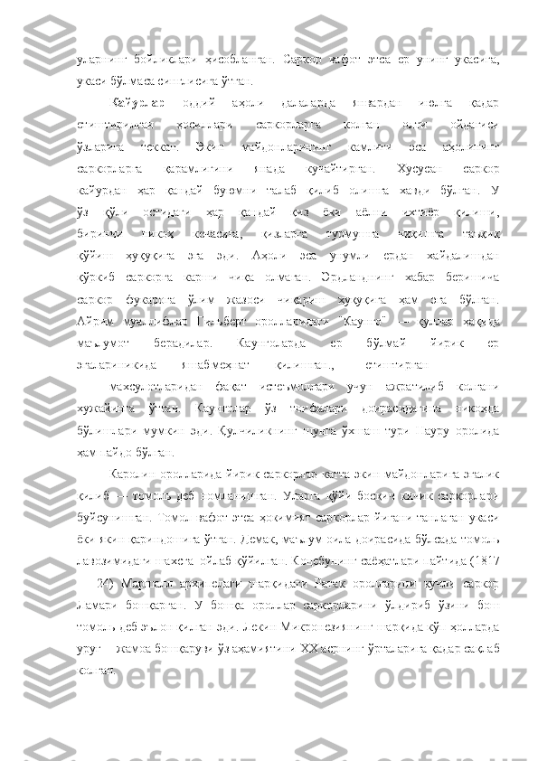 уларнинг   бойликлари   ҳисобланган.   Саркор   вафот   эт с а   ер   унинг   укасига,
укаси бўлмаса синглисига ўтган.
Кайурлар   оддий   аҳоли   далаларда   январдан   июлга   қадар
етиштирилган   ҳосиллари   саркорларга   колган   олти   ойдагиси
ўзларига   теккан.   Экин   майдонларининг   камлиги   эса   аҳолининг
саркорларга   қарамлигини   янада   кучайтирган.   Хусусан   саркор
кайурдан   ҳар   қ андай   буюмни   талаб   қилиб   олишга   хавди   бўлган.   У
ўз   қўли   остидаги   ҳар   қандай   қиз   ёки   аёлни   ихтиёр   қилиши,
биринчи   никоҳ   кечасига,   қизларга   турмушга   чиқишга   таъқиқ
қўйиш   ҳуқуқига   эга   эди.   Аҳоли   эса   унумли   ердан   хайдалишдан
қў ркиб   саркорга   карши   чиқа   олмаган.   Эрдланднинг   хабар   беришича
саркор   фукарога   ўлим   жазоси   чиқариш   ҳуқуқига   ҳам   эга   бўлган.
Айрим   муаллифлар   Гильберт   оролларидаги   "Каунго"   —   қуллар   ҳақида
маълумот   берадилар.   Каунголарда   ер   бўлмай   йирик   ер
эгалариникида        яшаб меҳнат        қилишган., етиштирган
махсулотларидан   фақат   истеъмоллари   учун   ажратилиб   колгани
хужайинга   ўтган.   Каунголар   ўз   тоифалари   доирасидагина   никоҳда
бўлишлари   мумкин   эди.   Қулчиликнинг   шунга   ўхшаш   тури   Науру   оролида
ҳам пайдо бўлган.
Каролин оролларида йирик саркорлар катта экин майдонларига эгалик
қилиб   —   томоль   деб   номланишган.   Уларга   қўйи   босқич   кичик   саркорлари
буйсунишган.   Томол  вафот   этеа   ҳокимият   саркорлар   йигани   танлаган   укаси
ёки як ин  қариндошига ўтган. Демак, маълум оила доирасида бўлсада томоль
лавозимидаги шах сга   ойлаб қўйилган. Коцебунинг саё ҳ атлари пайтида (1817
—   24)   Маршалл   архипелаги   шарқидаги   Ратак   оролларини   кучли   саркор
Л ам ари   бошқарган.   У   бошқа   ороллар   саркорларини   ў лдириб   ўзини   бош
томоль деб эълон қилган эди. Лекин Микронезиянинг шарқида кўп ҳолларда
ур уғ  —жамоа бошқаруви ўз аҳамиятини  XX  асрнинг  ў рталарига қадар сақлаб
колган. 