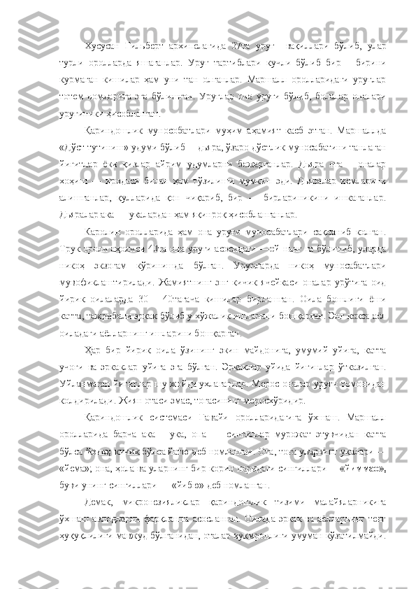 Хусусан   Гильберт   архипелагида   27та   ур уғ     вақиллари   бўлиб,   улар
турли   оролларда   яшаганлар.   Уру ғ   тартиблари   кучли   бўлиб   бир   —бирини
курмаган   кишилар   ҳам   уни   тан   олганлар.   Маршалл   оролларидаги   уруғлар
тотем   номларига   эга   бўлишган.   Ур уғ лар   она   уруғи   бўлиб,   болалар   оналари
ур уғ иники ҳисобланган.
Қариндошлик   мунособатлари   муҳим   аҳамият   касб   этган.   Маршаллда
«Д ў ст т у тиниш» удуми бўлиб —дьяра, ўзаро д ў стлик муносабатини танлаган
йигитлар   ёки   қизлар   айрим   удумларни   бажарганлар.   Дьяра   ота   —оналар
хо ҳ иш   —   иродаси   билан   ҳам   тўзилиши   мумкин   эди.   Дьяралар   исмларини
алишганлар,   қулларида   қон   чиқариб,   бир   —   бирлариникини   ишкаганлар.
Дьяралар ака — укалардан ҳам яқинроқ ҳисобланганлар.
Каролин   оролларида   ҳам   она   уруғи   муносабатлари   сақланиб   колган.
Трук ороли аҳолиси 40та она уруғи асосидаги — ей   на нг   га бўлиниб, уларда
никоҳ   экзогам   к ў ринишда   бўлган.   Урурларда   никоҳ   муносабатлари
мувофиклаштирилади.   Жамиятнинг   энг   кичик   ячейкаси   оналар   урўтига   оид
йирик   оилаларда   30   —40тагача   кишилар   бирлашган.   Оила   бошли ғ и   ёши
катта, тажрибали эркак бўлиб у хўжалик ишларини бошқарган. Энг кекса аёл
оиладаги аёлларнинг ишларини бошқарган.
Ҳар   бир   йирик   оила   ўз ининг   экин   майдонига,   умумий   уйига,   катта
учо ғ и   ва   эрка к лар   уйига   эга   бўлган.   Эрка к лар   уйида   йи ғ инлар   ўтказилган.
Уйланмаган йигитлар шу жойда ухлаганлар. Мерос оналар уруғи томонидан
колдирилади. Жиян отаси эмас, тоғасининг меросх ў ридир.
Қариндошлик   системаси   Гавайи   оролларидагига   ўхшаш.   Маршалл
оролларида   барча   ака   —ука,   опа   —   сингиллар   мурожат   этувчидан   катта
бўлса  йеию;  кичик бўлса йатю деб номланган. Ота, тоға уларнинг укалари —
«йема»; она, ҳола ва уларнинг бир корин наридаги сингиллари—   «йиммао»,
буви унинг сингиллари — «йибю» деб номланган.
Демак ,   микронезияликлар   қариндошлик   тизими   малайяларникига
ўхшаш авлодларни фарқлашга асосланган.  Оилада эркак  ва аёлларнинг тенг
ҳуқуқлилиги мавжуд бўлганидан, оталар хукмронлиги умуман кўзатилмайди. 