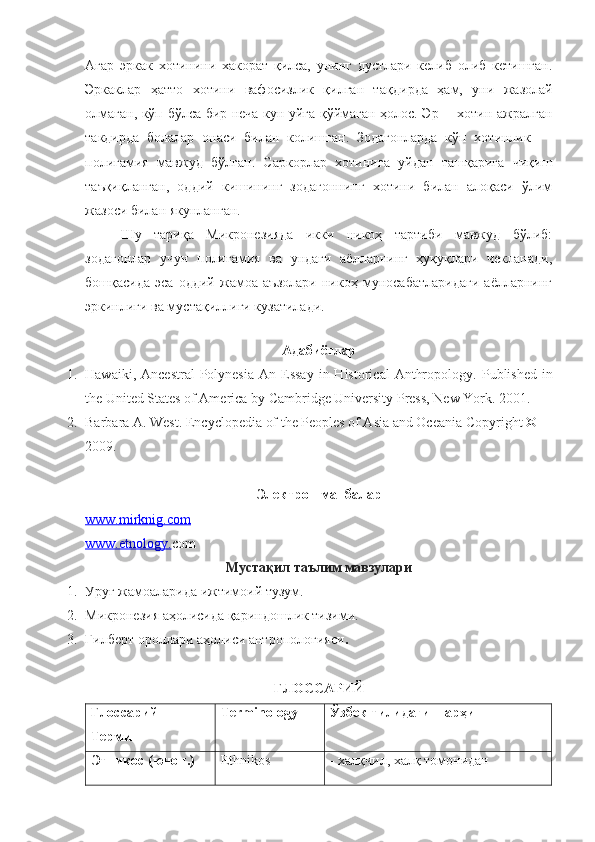 Агар   эркак   хотинини   хакорат   қилса,   унинг   дустлари   келиб   олиб   кетишган.
Эрка к лар   ҳатто   хотини   вафосизлик   қилган   та қ дирда   ҳам,   уни   жазолай
олмаган, кўп бўлса бир неча кун уйга қўймаган ҳолос. Эр —хотин ажралган
такдирда   болалар   онаси   билан   колишган.   Зодагонларда   кўп   хотинлик   —
полигамия   мавжуд   бўлган.   Саркорлар   хотинига   уйдан   ташқарига   чиқиш
таъқиқланган,   оддий   кишининг   зодагоннинг   хотини   билан   алоқаси   ўлим
жазоси билан якунланган.
Шу   тариқа   Микронезияда   икки   никоҳ   тартиби   мавжуд   бўлиб:
зодагонлар   учун   полигамия   ва   ундаги   аёлларнинг   ҳуқуқлари   чекланади,
бошқасида   эса   оддий   жамоа   аъзолари   никоҳ   муносабатларидаги   аёлларнинг
эркинлиги ва мустақиллиги кузатилади.
Адабиётлар
1. Hawaiki,  Ancestral   Polynesia   An Essay   in  Historical   Anthropology .   Published   in
the United States of America by Cambridge University Press, New York .  2001 .
2. Barbara A. West .  Encyclopedia of the Peoples of Asia and Oceania   Copyright © 
2009 .
Электрон манбалар
www.    mirknig.com   
www.etnology. com
Мустақил таълим мавзулари
1. Уруғ жамоаларида ижтимоий тузум.
2. Микронезия аҳолисида қариндошлик тизими.
3. Гилберт  ороллари  аҳолиси антропологияси .
ГЛОССАРИЙ
Глоссарий 
Термин  Terminology Ўзбек тилидаги шарҳи 
Этникос (юнон.)   Ethnikos - халқчил, халқ томонидан  