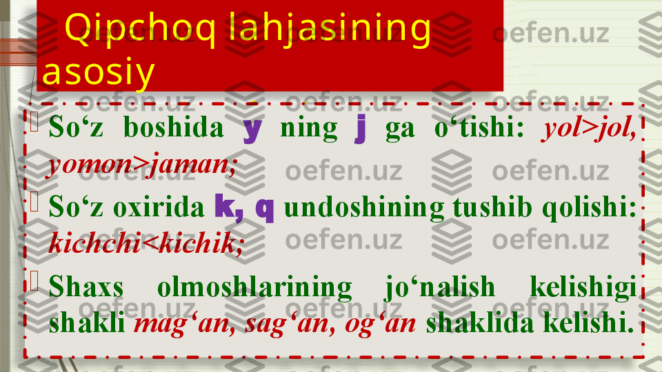     Qipchoq lahjasining 
asosiy    
   xususiy at lari:
 
                         
So‘z  boshida  y   ning  j   ga  o‘tishi:  yol>jol, 
yomon>jaman;

So‘z oxirida  k, q  undoshining tushib qolishi: 
kichchi<kichik;

Shaxs  olmoshlarining  jo‘nalish  kelishigi 
shakli  mag‘an, sag‘an, og‘an  shaklida kelishi.                  
