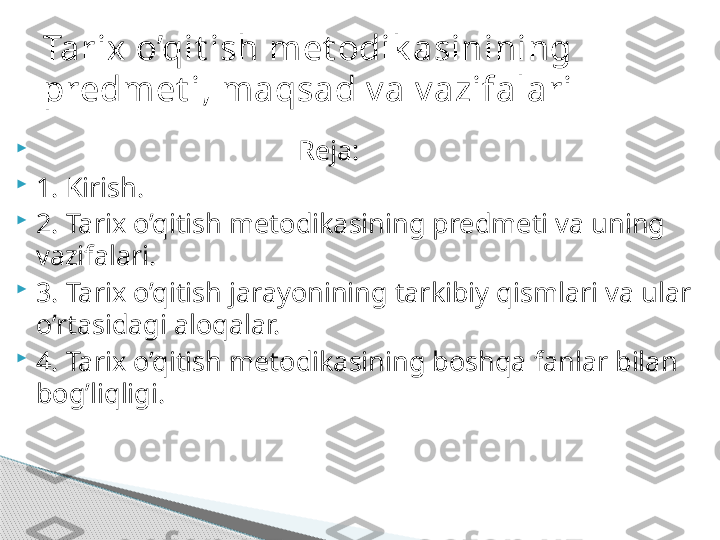 
                                      Reja: 

1. Kirish. 

2. Tarix o’qitish metodikasining predmeti va uning 
vazifalari. 

3. Tarix o’qitish jarayonining tarkibiy qismlari va ular 
o’rtasidagi aloqalar. 

4. Tarix o’qitish metodikasining boshqa fanlar bilan 
bog’liqligi.  Tarix o’qit ish met odik asinining 
predmet i, maqsad v a v azifalari     