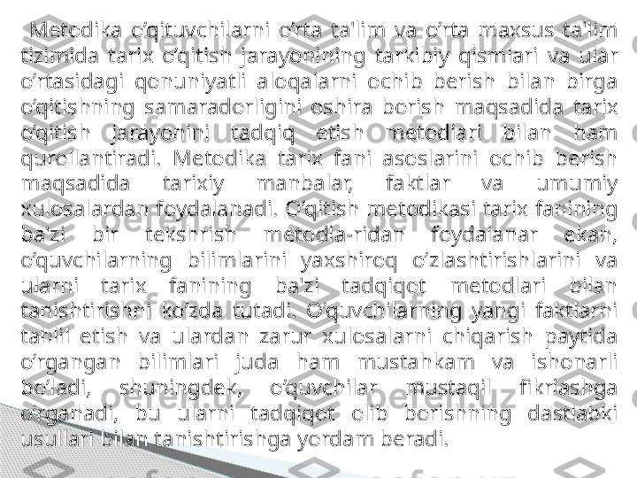   Metodika  o’qituvchilarni  o’rta  ta'lim  va  o’rta  maxsus  ta'lim 
tizimida  tarix  o’qitish  jarayonining   tarkibiy  qismlari  va  ular 
o’rtasidagi  qonuniyatli  aloqalarni  ochib  berish  bilan  birga 
o’qitishning   samaradorligini  oshira  borish  maqsadida  tarix 
o’qitish  jarayonini  tadqiq  etish  metodlari  bilan   ham 
qurollantiradi.  Metodika  tarix  fani  asoslarini  ochib  berish 
maqsadida  tarixiy  manbalar,   faktlar  va  umumiy 
xulosalardan  foydalanadi.  O’qitish  metodikasi  tarix  fanining 
ba'zi  bir   tekshrish   metodla - ridan  foydalanar  ekan, 
o’quvchilarning  bilimlarini  yaxshiroq  o’zlashtirishlarini   va 
ularni  tarix  fanining  ba'zi  tadqiqot  metodlari  bilan 
tanishtirishni  ko’zda  tutadi.   O’quvchilarning  yangi  faktlarni 
tahlil  etish  va  ulardan  zarur  xulosalarni  chiqarish  paytida  
o’rgangan  bilimlari  juda  ham  mustahkam  va  ishonarli 
bo’ladi,  shuningdek,  o’quvchilar  mustaqil   fikrlashga 
o’rganadi,  bu  ularni  tadqiqot  olib  borishning  dastlabki 
usullari bilan tanishtirishga   yordam beradi.     