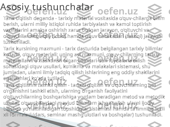 Tarix o’qitish deganda - tarixiy material vositasida o’quv-chilarga bilim 
berish, ularni milliy istiqlol ruhida tarbiyalash va kamol toptirish 
vazifalarini amalga oshirish zarur bo’lgan jarayon, o’qituvchi va 
o’quvchilarning aqliy (ichki) hamda o’quv harakatlari (tashqi) jarayoni 
tushuniladi.
Tarix kursining mazmuni - tarix dasturida belgilangan tarixiy bilimlar 
ko’lami, o’quv materiali: uning asl mazmuni, o’quv-chilarning tarixiy 
materiallarni o’zlashtirish olgan bilimlari-dan foydalana bilish 
sohasidagi o’quv usullari, ko’nikma va malakalari sistemasi, shu 
jumladan, ularni ilmiy tadqiq qilish ishlarining eng oddiy shakllarini 
egallashlari ko’zda tutiladi.
Tarix o’qitishni tashkil qilish - tarixni o’qitish va o’quvchilarning uni 
o’rganishni tashkil etish, ularning o’rganish faoliyatini 
o’qituvchilarning boshqarishiga yordam beradigan metod va metodik 
usullar, o’quvchilardagi mavjud bilimlarn ishga solish ularni ijodiy 
bilishga yo’naltiriladigan topshiriqlar sistemasi hamda ta'limning turli 
xil formalari (dars, seminar mashg’ulotlari va boshqalar) tushuniladi.Asosiy  t ushunchalar     