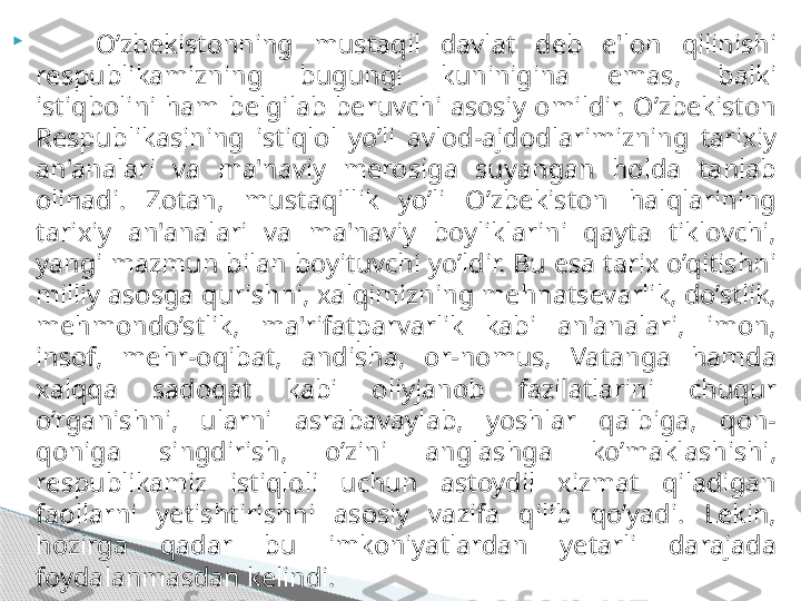 
      O’zbekistonning  mustaqil  davlat  deb  e'lon  qilinishi 
respublikamizning  bugungi  kuninigina  emas,  balki 
istiqbolini  ham  belgilab  beruvchi  asosiy  omildir.  O’zbekiston 
Respublikasining  istiqlol  yo’li  avlod-ajdodlarimizning  tarixiy 
an'analari  va  ma'naviy  merosiga  suyangan  holda  tanlab 
olinadi.  Zotan,  mustaqillik  yo’li  O’zbekiston  halqlarining 
tarixiy  an'analari  va  ma'naviy  boyliklarini  qayta  tiklovchi, 
yangi mazmun bilan boyituvchi yo’ldir. Bu esa tarix o’qitishni 
milliy asosga qurishni, xalqimizning mehnatsevarlik, do’stlik, 
mehmondo’stlik,  ma'rifatparvarlik  kabi  an'analari,  imon, 
insof,  mehr-oqibat,  andisha,  or-nomus,  Vatanga  hamda 
xalqqa  sadoqat  kabi  oliyjanob  fazilatlarini  chuqur 
o’rganishni,  ularni  asrabavaylab,  yoshlar  qalbiga,  qon-
qoniga  singdirish,  o’zini  anglashga  ko’maklashishi, 
respublikamiz  istiqloli  uchun  astoydil  xizmat  qiladigan 
faollarni  yetishtirishni  asosiy  vazifa  qilib  qo’yadi.  Lekin, 
hozirga  qadar  bu  imkoniyatlardan  yetarli  darajada 
foydalanmasdan kelindi.      