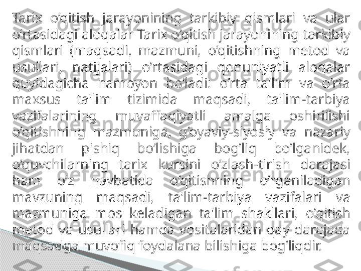 Tarix  o’qitish  jarayonining  tarkibiy  qismlari  va  ular 
o’rtasidagi aloqalar Tarix o’qitish   jarayonining tarkibiy 
qismlari  (maqsadi,  mazmuni,  o’qitishning  metod  va 
usullari,  natijalari)   o’rtasidagi  qonuniyatli  aloqalar 
quyidagicha  namoyon  bo’ladi:  o’rta  ta'lim  va  o’rta 
maxsus  ta'lim   tizimida  maqsadi,  ta'lim-tarbiya 
vazifalarining  muvaffaqiyatli  amalga  oshirilishi 
o’qitishning   mazmuniga,  g’oyaviy-siyosiy  va  nazariy 
jihatdan  pishiq  bo’lishiga  bog’liq  bo’lganidek,  
o’quvchilarning  tarix  kursini  o’zlash - tirish  darajasi 
ham  o’z  navbatida  o’qitishning  o’rganiladigan  
mavzuning  maqsadi,  ta'lim-tarbiya  vazifalari  va 
mazmuniga  mos  keladigan  ta'lim  shakllari,   o’qitish 
metod  va  usullari  hamda  vositalaridan  qay  darajada 
maqsadga muvofiq foydalana   bilishiga bog’liqdir.     