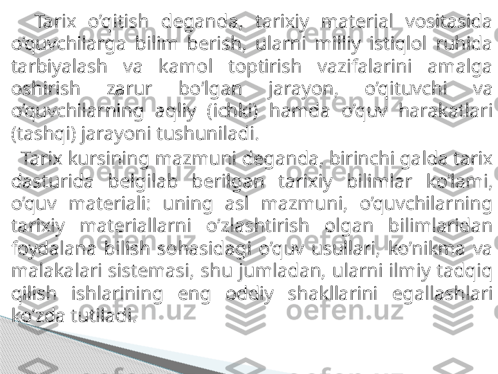     Tarix  o’qitish  deganda,  tarixiy  material  vositasida 
o’quvchilarga  bilim  berish,  ularni   milliy  istiqlol  ruhida 
tarbiyalash  va  kamol  toptirish  vazifalarini  amalga 
oshirish  zarur  bo’lgan   jarayon,  o’qituvchi  va 
o’quvchilarning  aqliy  (ichki)  hamda  o’quv  harakatlari 
(tashqi) jarayoni   tushuniladi.
   Tarix kursining mazmuni deganda, birinchi galda tarix 
dasturida  belgilab  berilgan  tarixiy   bilimlar  ko’lami, 
o’quv  materiali:  uning  asl  mazmuni,  o’quvchilarning 
tarixiy  materiallarni   o’zlashtirish  olgan  bilimlaridan 
foydalana  bilish  sohasidagi  o’quv  usullari,  ko’nikma  va  
malakalari  sistemasi,  shu  jumladan,  ularni  ilmiy  tadqiq 
qilish  ishlarining  eng  oddiy  shakllarini   egallashlari 
ko’zda tutiladi.     