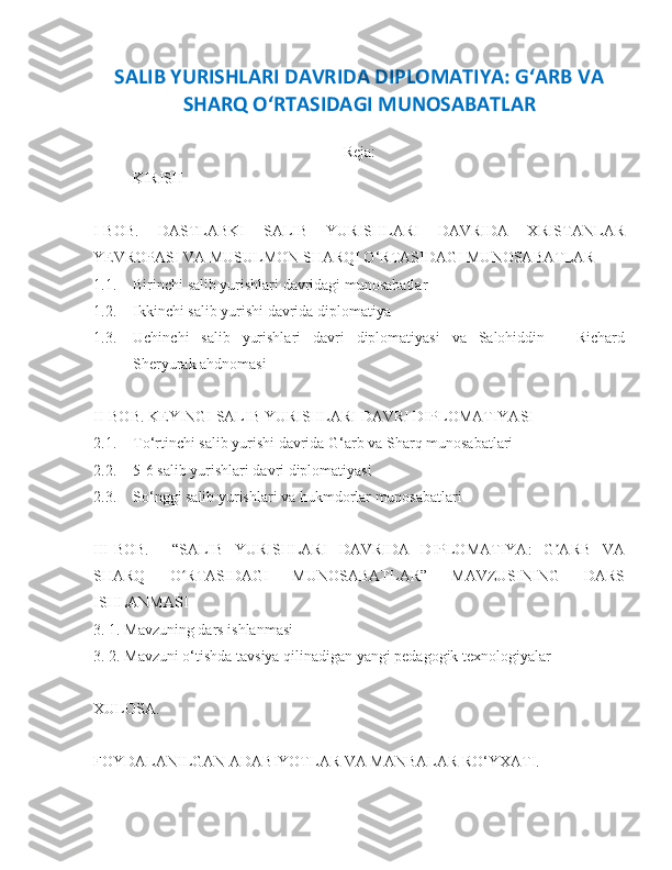 SALIB YURISHLARI DAVRIDA DIPLOMATIYA: G‘ARB VA
SHARQ OʻRTASIDAGI MUNOSABATLAR 
Reja:
KIRISH
I-BOB.   DASTLABKI   SALIB   YURISHLARI   DAVRIDA   XRISTANLAR
YEVROPASI VA MUSULMON SHARQI O‘RTASIDAGI MUNOSABATLAR
1.1. Birinchi salib yurishlari davridagi munosabatlar
1.2. Ikkinchi salib yurishi davrida diplomatiya 
1.3. Uchinchi   salib   yurishlari   davri   diplomatiyasi   va   Salohiddin   –   Richard
Sheryurak ahdnomasi
II-BOB. KEYINGI SALIB YURISHLARI DAVRI DIPLOMATIYASI
2.1. To‘rtinchi salib yurishi davrida G‘arb va Sharq munosabatlari
2.2. 5-6 salib yurishlari davri diplomatiyasi
2.3. So‘nggi salib yurishlari va hukmdorlar munosabatlari
III-BOB.     “SALIB   YURISHLARI   DAVRIDA   DIPLOMATIYA:   G ARB   VAʼ
SHARQ   O RTASIDAGI   MUNOSABATLAR”   MAVZUSINING   DARS	
ʻ
ISHLANMASI
3. 1. Mavzuning dars ishlanmasi
3. 2. Mavzuni o‘tishda tavsiya qilinadigan yangi pedagogik texnologiyalar
XULOSA. 
FOYDALANILGAN ADABIYOTLAR VA MANBALAR RO‘YXATI.  