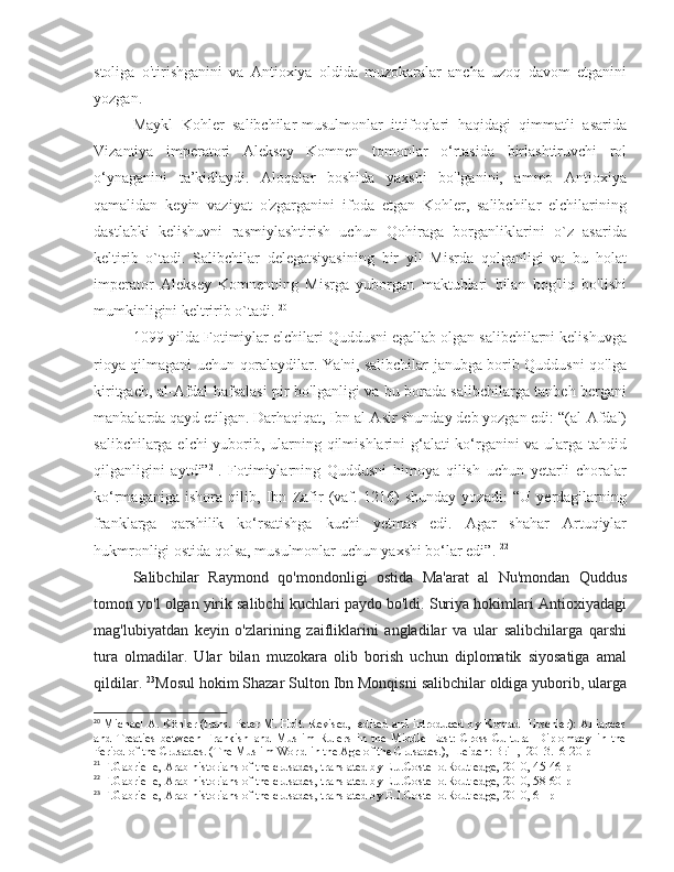 stoliga   o'tirishganini   va   Antioxiya   oldida   muzokaralar   ancha   uzoq   davom   etganini
yozgan. 
Maykl   Kohler   salibchilar-musulmonlar   ittifoqlari   haqidagi   qimmatli   asarida
Vizantiya   imperatori   Aleksey   Komnen   tomonlar   o‘rtasida   birlashtiruvchi   rol
o‘ynaganini   ta’kidlaydi.   Aloqalar   boshida   yaxshi   bo'lganini,   ammo   Antioxiya
qamalidan   keyin   vaziyat   o'zgarganini   ifoda   etgan   Kohler,   salibchilar   elchilarining
dastlabki   kelishuvni   rasmiylashtirish   uchun   Qohiraga   borganliklarini   o`z   asarida
keltirib   o`tadi.   Salibchilar   delegatsiyasining   bir   yil   Misrda   qolganligi   va   bu   holat
imperator   Aleksey   Komnenning   Misrga   yuborgan   maktublari   bilan   bog'liq   bo'lishi
mumkinligini keltririb o`tadi.  20
1099-yilda Fotimiylar elchilari Quddusni egallab olgan salibchilarni kelishuvga
rioya qilmagani uchun qoralaydilar. Ya'ni, salibchilar janubga borib Quddusni qo'lga
kiritgach, al-Afdal hafsalasi pir bo'lganligi va bu borada salibchilarga tanbeh bergani
manbalarda qayd etilgan. Darhaqiqat, Ibn al-Asir shunday deb yozgan edi: “(al-Afdal)
salibchilarga elchi  yuborib, ularning qilmishlarini  g‘alati ko‘rganini va ularga tahdid
qilganligini   aytdi” 21
.   Fotimiylarning   Quddusni   himoya   qilish   uchun   yetarli   choralar
ko‘rmaganiga   ishora   qilib,   Ibn   Zafir   (vaf.   1216)   shunday   yozadi:   “U   yerdagilarning
franklarga   qarshilik   ko‘rsatishga   kuchi   yetmas   edi.   Agar   shahar   Artuqiylar
hukmronligi ostida qolsa, musulmonlar uchun yaxshi bo‘lar edi”.  22
Salibchilar   Raymond   qo'mondonligi   ostida   Ma'arat   al   Nu'mondan   Quddus
tomon yo'l olgan yirik salibchi kuchlari paydo bo'ldi. Suriya hokimlari Antioxiyadagi
mag'lubiyatdan   keyin   o'zlarining   zaifliklarini   angladilar   va   ular   salibchilarga   qarshi
tura   olmadilar.   Ular   bilan   muzokara   olib   borish   uchun   diplomatik   siyosatiga   amal
qildilar.  23
Mosul hokim Shazar Sulton Ibn Monqisni salibchilar oldiga yuborib, ularga
20
  Michael A. Köhler (trans. Peter M. Holt. Revised,   edited and introduced by Konrad Hirschler): Alliances
and   Treaties   between   Frankish   and   Muslim   Rulers   in   the   Middle   East:   Cross-Cultural   Diplomacy   in   the
Period of the Crusades. (The Muslim World in the Age of the Crusades.),  Leiden: Brill,  2013.16-20 p
21
 F.Gabrielle, Arab historians of the crusades, translated by E.J.Costello.Routledge, 2010, 45-46 p
22
 F.Gabrielle, Arab historians of the crusades, translated by E.J.Costello.Routledge, 2010, 58-60 p
23
 F.Gabrielle, Arab historians of the crusades, translated by E.J.Costello.Routledge, 2010, 61 p 