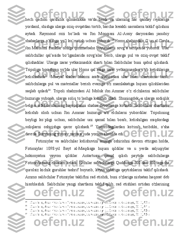 hech   qachon   qarshilik   qilmaslikka   va'da   berdi   va   ularning   har   qanday   rejalariga
yordaml, shishga ularga oziq-ovqatdan tortib, barcha kerakli narsalarni taklif qilishini
aytadi.   Raymond   rozi   bo‘ladi   va   Ibn   Monqisni   Al-Assiy   daryosidan   janubiy
shaharlarga o‘tishga yo‘l ko‘rsatish uchun yubordi.  24
Homs shahzodasi G`un al-Davla
ibn Maloibni franklar oldiga qimmatbaho buyumlarni sovg`a tariqasida yubordi. Ular
salibchillar   qal’asida   bo‘lganlarida   sovg‘alar   berib,   ularga   pul   va   oziq-ovqat   taklif
qilishadilar.   Ularga   zarar   yetkazmaslik   sharti   bilan   Salibchilar   buni   qabul   qilishadi.
Tripoliga boradigan yo'lda ular Homs qal’asiga zarar yetkazmasdan o'tib ketishlariga
kelishishadi 25
.   Musyaf   shahri   hokimi   arab   shahzodasi   ular   bilan   shartnoma   tuzib,
salibchilarga   pul   va   materiallar   berish   evaziga   o'z   mamlakatiga   hujum   qilishlaridan
saqlab   qoladi 26
.   Tripoli   shahzodasi   Al   Moluk   ibn   Ammar   o‘z   elchilarini   salibchilar
huzuriga yuborib, ularga soliq to`lashga kelishib oladi. Shuningdek, u ularga sodiqlik
belgisi sifatida ularning bayroqlarini shahar devorlariga ko'tardi. Salibchilar shartlarni
kelishib   olish   uchun   Ibn   Ammar   huzuriga   o'z   elchilarni   yubordilar.   Tripolining
boyligi   ko`pligi   uchun,   salibchilar   uni   qamal   bilan   bosib,   kelishilgan   miqdordagi
soliqlarni   oshirishga   qaror   qilishadi. 27
  Yuqoridagilardan   ko'rinib   turibdiki,   o'sha
davrda Suriyaning siyosiy xaritasi juda yomon ahvolda edi. 
Fotimiylar   va   salibchilar   kelishuvini   amalga   oshirishni   davom   ettirgan   holda,
Fotimiylar   1098-yil   Bayt   al-Maqdisga   hujum   qildilar   va   u   yerda   saljuqiylar
hokimyatini   vayron   qildilar.   Antartusni   qamal   qilish   paytida   salibchilarga
Fotimiylarning elchilari keladi. Elchilar salibchilarga Quddusga 200 dan 300 tagacha
qurolsiz   kichik   guruhlar   tashrif   buyurib,   keyin   uylariga   qaytishlarini   taklif   qilishadi.
Ammo salibchilar Fotimiylar taklifini rad etishdi, buni o'zlariga nisbatan haqorat deb
hisoblashdi.   Salibchilar   yangi   shartlarni   taklif   qilib,   rad   etishlari   ortidan   o'zlarining
24
 F.Gabrielle, Arab historians of the crusades, translated by E.J.Costello.Routledge, 2010, 62 p
25
 F.Gabrielle, Arab historians of the crusades, translated by E.J.Costello.Routledge, 2010, 64 p
26
 F.Gabrielle, Arab historians of the crusades, translated by E.J.Costello.Routledge, 2010, 65 p
27
 F.Gabrielle, Arab historians of the crusades, translated by E.J.Costello.Routledge, 2010, 65 p 