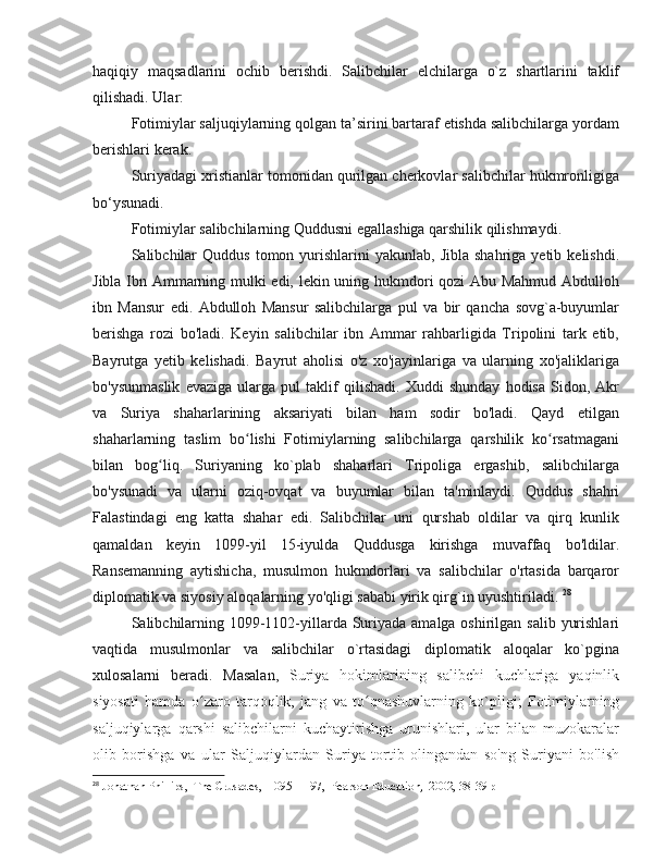 haqiqiy   maqsadlarini   ochib   berishdi.   Salibchilar   elchilarga   o`z   shartlarini   taklif
qilishadi. Ular:
Fotimiylar saljuqiylarning qolgan ta’sirini bartaraf etishda salibchilarga yordam
berishlari kerak. 
Suriyadagi xristianlar tomonidan qurilgan cherkovlar salibchilar hukmronligiga
bo‘ysunadi. 
Fotimiylar salibchilarning Quddusni egallashiga qarshilik qilishmaydi. 
Salibchilar  Quddus   tomon  yurishlarini  yakunlab,   Jibla  shahriga  yetib  kelishdi.
Jibla Ibn Ammarning mulki edi, lekin uning hukmdori qozi Abu Mahmud Abdulloh
ibn   Mansur   edi.   Abdulloh   Mansur   salibchilarga   pul   va   bir   qancha   sovg`a-buyumlar
berishga   rozi   bo'ladi.   Keyin   salibchilar   ibn   Ammar   rahbarligida   Tripolini   tark   etib,
Bayrutga   yetib   kelishadi.   Bayrut   aholisi   o'z   xo'jayinlariga   va   ularning   xo'jaliklariga
bo'ysunmaslik   evaziga   ularga   pul   taklif   qilishadi.   Xuddi   shunday   hodisa   Sidon,   Akr
va   Suriya   shaharlarining   aksariyati   bilan   ham   sodir   bo'ladi.   Qayd   etilgan
shaharlarning   taslim   bo lishi   Fotimiylarning   salibchilarga   qarshilik   ko rsatmaganiʻ ʻ
bilan   bog liq.   Suriyaning   ko`plab   shaharlari   Tripoliga   ergashib,   salibchilarga	
ʻ
bo'ysunadi   va   ularni   oziq-ovqat   va   buyumlar   bilan   ta'minlaydi.   Quddus   shahri
Falastindagi   eng   katta   shahar   edi.   Salibchilar   uni   qurshab   oldilar   va   qirq   kunlik
qamaldan   keyin   1099-yil   15-iyulda   Quddusga   kirishga   muvaffaq   bo'ldilar.
Ransemanning   aytishicha,   musulmon   hukmdorlari   va   salibchilar   o'rtasida   barqaror
diplomatik va siyosiy aloqalarning yo'qligi sababi yirik qirg`in uyushtiriladi.  28
Salibchilarning 1099-1102-yillarda Suriyada amalga oshirilgan salib yurishlari
vaqtida   musulmonlar   va   salibchilar   o`rtasidagi   diplomatik   aloqalar   ko`pgina
xulosalarni   beradi.   Masalan,   Suriya   hokimlarining   salibchi   kuchlariga   yaqinlik
siyosati   hamda   o zaro   tarqoqlik,   jang   va   to qnashuvlarning   ko`pligi;   Fotimiylarning	
ʻ ʻ
saljuqiylarga   qarshi   salibchilarni   kuchaytirishga   urunishlari,   ular   bilan   muzokaralar
olib   borishga   va   ular   Saljuqiylardan   Suriya   tortib   olingandan   so'ng   Suriyani   bo'lish
28
 Jonathan Phillips,  The Crusades,  1095–1197,  Pearson Education,  2002, 38-39 p 