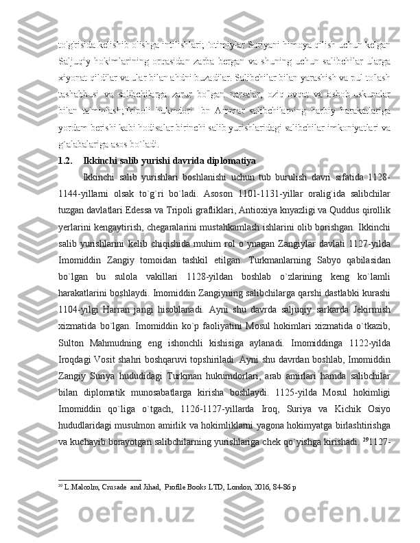 to'g'risida kelishib olishga intilishlari;Fotimiylar Suriyani himoya qilish uchun kelgan
Saljuqiy   hokimlarining   orqasidan   zarba   bergan   va   shuning   uchun   salibchilar   ularga
xiyonat qildilar va ular bilan ahdni buzadilar. Salibchilar bilan yarashish va pul to'lash
tashabbusi   va   salibchilarga   zarur   bo'lgan   narsalar,   oziq-ovqat   va   asbob-uskunalar
bilan   ta'minlash;Tripoli   hukmdori   Ibn   Ammar   salibchilarning   harbiy   harakatlariga
yordam berishi kabi hodisalar birinchi salib yurishlaridagi salibchilar imkoniyatlari va
g`alabalariga asos bo`ladi. 
1.2. Ikkinchi salib yurishi davrida diplomatiya
Ikkinchi   salib   yurishlari   boshlanishi   uchun   tub   burulish   davri   sifatida   1128-
1144-yillarni   olsak   to`g`ri   bo`ladi.   Asoson   1101-1131-yillar   oralig`ida   salibchilar
tuzgan davlatlari Edessa va Tripoli grafliklari, Antioxiya knyazligi va Quddus qirollik
yerlarini kengaytirish, chegaralarini mustahkamlash ishlarini olib borishgan. Ikkinchi
salib   yurishlarini   kelib   chiqishida   muhim   rol   o`ynagan   Zangiylar   davlati   1127-yilda
Imomiddin   Zangiy   tomoidan   tashkil   etilgan.   Turkmanlarning   Sabyo   qabilasidan
bo`lgan   bu   sulola   vakillari   1128-yildan   boshlab   o`zlarining   keng   ko`lamli
harakatlarini boshlaydi. Imomiddin Zangiyning salibchilarga qarshi dastlabki kurashi
1104-yilgi   Harran   jangi   hisoblanadi.   Ayni   shu   davrda   saljuqiy   sarkarda   Jekirmish
xizmatida   bo`lgan.   Imomiddin   ko`p   faoliyatini   Mosul   hokimlari   xizmatida   o`tkazib,
Sulton   Mahmudning   eng   ishonchli   kishisiga   aylanadi.   Imomiddinga   1122-yilda
Iroqdagi Vosit shahri boshqaruvi topshiriladi. Ayni shu davrdan boshlab, Imomiddin
Zangiy   Suriya   hududidagi   Turkman   hukumdorlari,   arab   amirlari   hamda   salibchilar
bilan   diplomatik   munosabatlarga   kirisha   boshlaydi.   1125-yilda   Mosul   hokimligi
Imomiddin   qo`liga   o`tgach,   1126-1127-yillarda   Iroq,   Suriya   va   Kichik   Osiyo
hududlaridagi musulmon amirlik va hokimliklarni yagona hokimyatga birlashtirishga
va kuchayib borayotgan salibchilarning yurishlariga chek qo`yishga kirishadi.  29
1127-
29
  L.Malcolm, Crusade  and Jihad,  Profile Books LTD, London, 2016, 84-86 p 