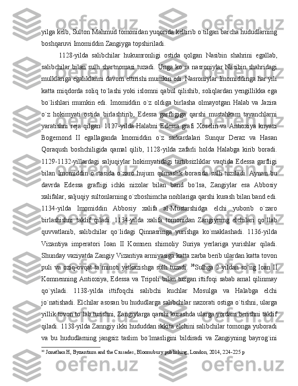 yilga kelb, Sulton Mahmud tomonidan yuqorida keltirib o`tilgan barcha hududlarning
boshqaruvi Imomiddin Zangiyga topshiriladi. 
1128-yilda   salibchilar   hukumronligi   ostida   qolgan   Nasibin   shahrini   egallab,
salibchilar   bilan  sulh  shartnomasi  tuzadi.  Unga  ko`ra nasroniylar   Nasibin  shahridagi
mulklariga egaliklarini davom ettirishi mumkin edi. Nasroniylar Imomiddinga har yili
katta miqdorda soliq to`lashi yoki islomni qabul qilishib, soliqlardan yengillikka ega
bo`lishlari   mumkin   edi.   Imomiddin   o`z   oldiga   birlasha   olmayotgan   Halab   va   Jazira
o`z   hokimyati   ostida   birlashtirib,   Edessa   garfligiga   qarshi   mustahkam   tayanchlarni
yaratishni  reja qilgan. 1127-yilda Halabni  Edessa  grafi  Xoselin va Antioxiya knyazi
Bogemond   II   egallaganda   Imomiddin   o`z   sarkardalari   Sunqur   Deraz   va   Hasan
Qoraqush   boshchiligida   qamal   qilib,   1128-yilda   zafarli   holda   Halabga   kirib   boradi.
1129-1132-yillardagi  saljuqiylar  hokimyatidagi  tartibsizliklar  vaqtida Edessa  garfligi
bilan   Imomiddin   o`rtasida   o`zaro   hujum   qilmaslik   borasida   sulh   tuziladi.   Aynan   bu
davrda   Edessa   grafligi   ichki   nizolar   bilan   band   bo`lsa,   Zangiylar   esa   Abbosiy
xalifalar, saljuqiy sultonlarning o`zboshimcha noiblariga qarshi kurash bilan band edi.
1134-yilda   Imomiddin   Abbosiy   xalifa   al-Mustarshidga   elchi   yuborib   o`zaro
birlashishni   taklif   qiladi.   1134-yilda   xalifa   tomonidan   Zangiyning   elchilari   qo`llab
quvvatlanib,   salibchilar   qo`lidagi   Qinnasringa   yurishga   ko`maklashadi.   1136-yilda
Vizantiya   imperatori   Ioan   II   Komnen   shimoliy   Suriya   yerlariga   yurishlar   qiladi.
Shunday vaziyatda Zangiy Vizantiya armiyasiga katta zarba berib ulardan katta tovon
puli va oziq-ovqat  ta`minoti yetkazishga sulh tuzadi.   30
Sulhga 2 yildan so`ng Ioan II
Komnenning Antioxiya, Edessa  va Tripoli bilan tuzgan ittifoqi sabab amal  qilinmay
qo`yiladi.   1138-yilda   ittifoqchi   salibchi   kuchlar   Mosulga   va   Halabga   elchi
jo`natishadi. Elchilar asosan bu hududlarga salibchilar nazorati ostiga o`tishni, ularga
yillik tovon to`lab turishni, Zangiylarga qarshi kurashda ularga yordam berishni taklif
qiladi. 1138-yilda Zanngiy ikki hududdan ikkita elchini salibchilar tomonga yuboradi
va   bu   hududlarning   jangsiz   taslim   bo`lmasligini   bildiradi   va   Zangiyning   bayrog`ini
30
  Jonathan H, Byzantium and the Crusades, Bloomsbury publishing, London, 2014, 224-225 p 