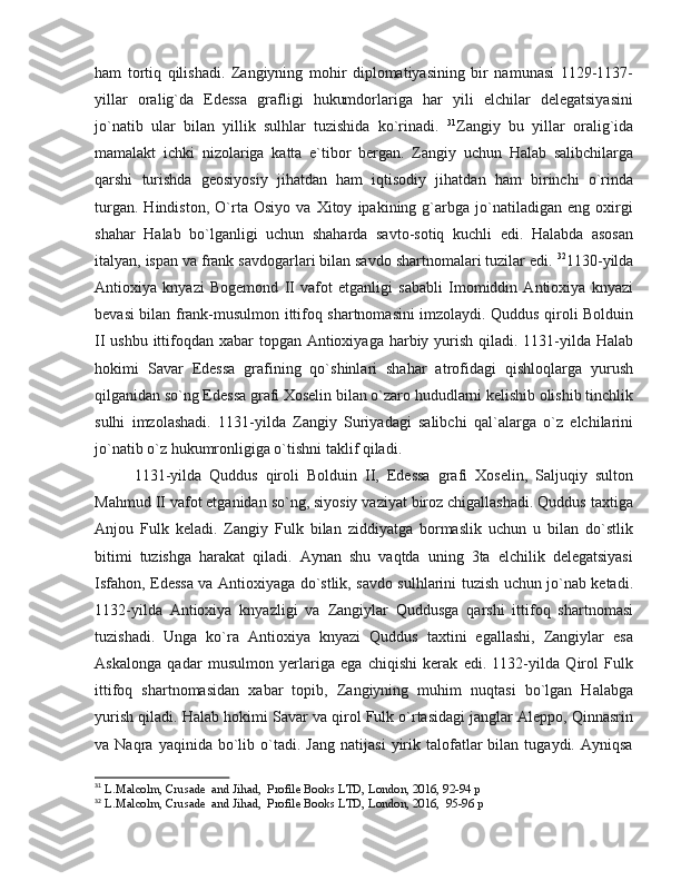 ham   tortiq   qilishadi.   Zangiyning   mohir   diplomatiyasining   bir   namunasi   1129-1137-
yillar   oralig`da   Edessa   grafligi   hukumdorlariga   har   yili   elchilar   delegatsiyasini
jo`natib   ular   bilan   yillik   sulhlar   tuzishida   ko`rinadi.   31
Zangiy   bu   yillar   oralig`ida
mamalakt   ichki   nizolariga   katta   e`tibor   bergan.   Zangiy   uchun   Halab   salibchilarga
qarshi   turishda   geosiyosiy   jihatdan   ham   iqtisodiy   jihatdan   ham   birinchi   o`rinda
turgan.   Hindiston,   O`rta   Osiyo   va   Xitoy   ipakining   g`arbga   jo`natiladigan   eng   oxirgi
shahar   Halab   bo`lganligi   uchun   shaharda   savto-sotiq   kuchli   edi.   Halabda   asosan
italyan, ispan va frank savdogarlari bilan savdo shartnomalari tuzilar edi.  32
1130-yilda
Antioxiya   knyazi   Bogemond   II   vafot   etganligi   sababli   Imomiddin   Antioxiya   knyazi
bevasi bilan frank-musulmon ittifoq shartnomasini imzolaydi. Quddus qiroli Bolduin
II ushbu ittifoqdan xabar  topgan Antioxiyaga harbiy yurish qiladi. 1131-yilda Halab
hokimi   Savar   Edessa   grafining   qo`shinlari   shahar   atrofidagi   qishloqlarga   yurush
qilganidan so`ng Edessa grafi Xoselin bilan o`zaro hududlarni kelishib olishib tinchlik
sulhi   imzolashadi.   1131-yilda   Zangiy   Suriyadagi   salibchi   qal`alarga   o`z   elchilarini
jo`natib o`z hukumronligiga o`tishni taklif qiladi. 
1131-yilda   Quddus   qiroli   Bolduin   II,   Edessa   grafi   Xoselin,   Saljuqiy   sulton
Mahmud II vafot etganidan so`ng, siyosiy vaziyat biroz chigallashadi. Quddus taxtiga
Anjou   Fulk   keladi.   Zangiy   Fulk   bilan   ziddiyatga   bormaslik   uchun   u   bilan   do`stlik
bitimi   tuzishga   harakat   qiladi.   Aynan   shu   vaqtda   uning   3ta   elchilik   delegatsiyasi
Isfahon, Edessa va Antioxiyaga do`stlik, savdo sulhlarini tuzish uchun jo`nab ketadi.
1132-yilda   Antioxiya   knyazligi   va   Zangiylar   Quddusga   qarshi   ittifoq   shartnomasi
tuzishadi.   Unga   ko`ra   Antioxiya   knyazi   Quddus   taxtini   egallashi,   Zangiylar   esa
Askalonga   qadar   musulmon   yerlariga   ega   chiqishi   kerak   edi.   1132-yilda   Qirol   Fulk
ittifoq   shartnomasidan   xabar   topib,   Zangiyning   muhim   nuqtasi   bo`lgan   Halabga
yurish qiladi. Halab hokimi Savar va qirol Fulk o`rtasidagi janglar Aleppo, Qinnasrin
va  Naqra   yaqinida   bo`lib   o`tadi.   Jang   natijasi   yirik   talofatlar   bilan   tugaydi.   Ayniqsa
31
  L.Malcolm, Crusade  and Jihad,  Profile Books LTD, London, 2016, 92-94 p
32
  L.Malcolm, Crusade  and Jihad,  Profile Books LTD, London, 2016,  95-96 p 