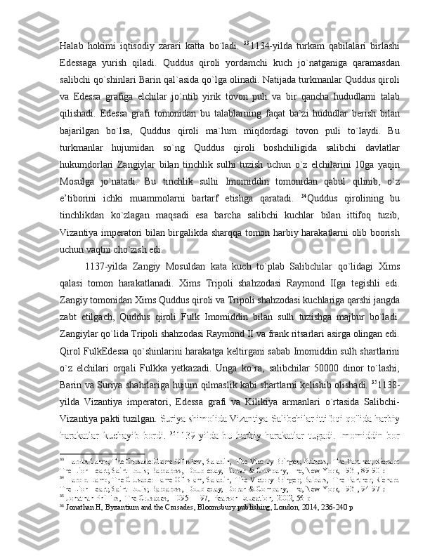 Halab   hokimi   iqtisodiy   zarari   katta   bo`ladi.   33
1134-yilda   turkam   qabilalari   birlashi
Edessaga   yurish   qiladi.   Quddus   qiroli   yordamchi   kuch   jo`natganiga   qaramasdan
salibchi qo`shinlari Barin qal`asida qo`lga olinadi. Natijada turkmanlar Quddus qiroli
va   Edessa   grafiga   elchilar   jo`ntib   yirik   tovon   puli   va   bir   qancha   hududlarni   talab
qilishadi.   Edessa   grafi   tomonidan   bu   talablarning   faqat   ba`zi   hududlar   berish   bilan
bajarilgan   bo`lsa,   Quddus   qiroli   ma`lum   miqdordagi   tovon   puli   to`laydi.   Bu
turkmanlar   hujumidan   so`ng   Quddus   qiroli   boshchiligida   salibchi   davlatlar
hukumdorlari   Zangiylar   bilan   tinchlik   sulhi   tuzish   uchun   o`z   elchilarini   10ga   yaqin
Mosulga   jo`natadi.   Bu   tinchlik   sulhi   Imomiddin   tomonidan   qabul   qilinib,   o`z
e’tiborini   ichki   muammolarni   bartarf   etishga   qaratadi.   34
Quddus   qirolining   bu
tinchlikdan   ko`zlagan   maqsadi   esa   barcha   salibchi   kuchlar   bilan   ittifoq   tuzib,
Vizantiya imperatori bilan birgalikda sharqqa tomon harbiy harakatlarni olib boorish
uchun vaqtni cho`zish edi. 
1137-yilda   Zangiy   Mosuldan   kata   kuch   to`plab   Salibchilar   qo`lidagi   Xims
qalasi   tomon   harakatlanadi.   Xims   Tripoli   shahzodasi   Raymond   IIga   tegishli   edi.
Zangiy tomonidan Xims Quddus qiroli va Tripoli shahzodasi kuchlariga qarshi jangda
zabt   etilgach,   Quddus   qiroli   Fulk   Imomiddin   bilan   sulh   tuzishga   majbur   bo`ladi.
Zangiylar qo`lida Tripoli shahzodasi Raymond II va frank ritsarlari asirga olingan edi.
Qirol FulkEdessa qo`shinlarini harakatga keltirgani sabab Imomiddin sulh shartlarini
o`z   elchilari   orqali   Fulkka   yetkazadi.   Unga   ko`ra,   salibchilar   50000   dinor   to`lashi,
Barin va Suriya shahrlariga hujum qilmaslik kabi shartlarni kelishib olishadi.   35
1138-
yilda   Vizantiya   imperatori,   Edessa   grafi   va   Kilikiya   armanlari   o`rtasida   Salibchi-
Vizantiya pakti tuzilgan.  Suriya shimolida Vizantiya-Salibchilar ittifoqi qo'lida harbiy
harakatlar   kuchayib   bordi.   36
1139-yilda   bu   harbiy   harakatlar   tugadi.   Imomiddin   bor
33
 Harold Lamb, The Crusade:Flame Of Islam, Saladin,  The Victory Bringer; Baibars,  The Panther; Richard
The Lion Heart; Saint Louis; Barbaross,  Doubleday,  Doran & Company,  Inc, New York, 1931, 89-90 p
34
 Harold Lamb, The Crusade:Flame Of Islam, Saladin,  The Victory Bringer; Baibars,  The Panther; Richard
The Lion Heart; Saint Louis; Barbaross,  Doubleday,  Doran & Company,  Inc, New York, 1931, 94-97 p
35
 Jonathan Phillips,  The Crusades,  1095–1197,  Pearson Education,  2002, 56 p
36
  Jonathan H, Byzantium and the Crusades, Bloomsbury publishing, London, 2014, 236-240 p 