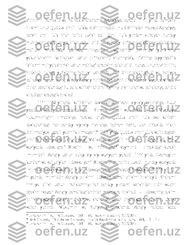 e’tiborini   Damashq   va   Balbak   shaharlarini   egallashga   qaratdi.   1140-yilda   Damashq
hokimi Unur Quddus qiroli Fulkka elchi jo`natadi. Bu elchilikdan maqsad Zangiyga
qarshi   qirol   Fulk   bilan   ittifoq   tuzish   edi.   Qirol   Fulk   yordam   so'ralgan   bunday
murojaatni   mamnuniyat   bilan   qabul   qildi.   U   saljuqiy   qo‘mondonlarining   oilalaridan
ma’lum   miqdordagi   garovga   olinganlarni   salibchilar   tomoniga   yurishning
yakunlanishini   kafolatlash   uchun   jo‘natishni,   shuningdek,   o‘zining   tayyorgarlik
ishlarini moliyalashtirish uchun mablag‘  а jratishni talab qildi. Bunga Unur rozi bo`lib,
podshoh   Fulkga   yurishning   har   oyi   uchun   20.   000   dinor   taklif   qiladi   va   Baniyas
qal`asiga hujum qilib, qal`ani Zangiy noiblaridan tortib olib, salibchilarga topshiradi.
Golan tepaliklaridagi bu qal'a salibchilar qirolligining qishloqlari va qal`alariga tahdid
soladigan strategik post edi. 
1141-1142-yillarda   salibchilar   davlatlarida   o`zaro   siyosiy   ishonchga   putur
yetadi.   Viznatiya   imperatori   Ioan   II   Komnin   Tripoli   va   Edessa   ustidan   Vizantiya
hukumronligini   o`rnatishga   harakat   qilgan.   Quddus   qiroli   Fulk   esa   salibchi
davlatlaridagi   har   qanday   siyosiy   nizolarga   barham   berib,   ular   o`rtasida   nikoh
diplomatiyasi orqali yaqinlik o`rnatgan. 37
  1143-yilda Quddus qiroli Fulk vafot etgach
qirollik   hokimyatida   uning   bevasi   Melisenda   va   o`g`li   Bolduin   III   qolgan   edi.   38
Bu
vaziyatda   Edesa   grafi   Xoselin   II   va   Tripoli   grafi   Raymond   II   o`rtasidagi   kurash
Imomiddin   Zangiy   uchun   qulay   siyosiy   vaziyatni   yaratdi.   1144-yilda   Ozarbayjon
kurdlari   va   saljuqiylari   Edesssa   garfi   Xoselin   bilan   ittifoq   tuzadi.   Bunday   vaziyatda
Imomiddin asosiy kuchlari bilan Edessaga  qarshi  harakatni boshlaydi.   39
1144-yil 30-
noyabrda   Imomiddin   Zangiy   qo`shini   Edessani   qamal   qilishni   boshlaydi.   Shaharni
himoya   qilish   uchun   Franklarning   har   qanday   yordami   kelishidan   oldin   vaqtni
tejashni   istagan   Zangiy   qamaldagilar   bilan   muzokara   boshladi.   U   Edessaning   taslim
bo'lishi   evaziga   o'zlari,   mulklari   va   shaharlari   uchun   tinchlikni   taklif   qilib,   ularga
xabar   yubordi.   Musulmon   va   Suriya   yilnomalarida   Zangiy   nafaqat   katta
37
 Jonathan Phillips,  The Crusades,  1095–1197,  Pearson Education,  2002, 57 p
38
 René Grousset,  L’épopée des Croisades,  Librairie Académique Perrin,  Paris,  1995, 112-114 p
39
 Jonathan Phillips,  The Crusades,  1095–1197,  Pearson Education,  2002, 57 p 