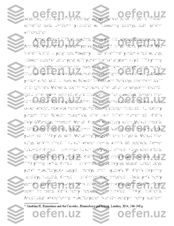 kelganida,   Furot   daryosining   sharqidagi   so'nggi   franklar   qal'asi   bo'lgan   al-Biradan
salibchilar   tezda   umidlarini   yo'qotdilar   va   Edessaning   taqdiriga   duch   kelishni
xohlamadilar. 
Arman   elchilari   1145-yil   noyabrda   Rimga   yo'l   oldi,   keyingi   delegatsiyaga   esa
Antioxiya   knyazligidagi   yetakchi   yepiskoplardan   biri   bo'lgan   Jabla   yepiskopi   Xyu
boshchilik qildi. U yangi Papa Yevgeniy III dan shoshilinch yordam so'radi va unga
Edessani  qutqarish uchun yangi salib yurishi boshlash g'oyasini  qo'ydi. 1147 yilning
boshida Unurning noiblaridan biri, Basra va Salxod hokimi, arman millatiga mansub
Oltuntosh   islomni   qabul   qilib,   Damashq   mustaqilligini   e'lon   qildi   va   Quddusga
yordam so'rab keldi. U Basra va Salxadni boshqaruvini franklarga topshirishni taklif
qildi.   Qirolicha   Melisenda   taklifni   muhokama   qilish   uchun   o'z   kengashini   chaqirdi.
Qabul qilish muhim qaror edi, chunki Oltuntoshni qo'llab-quvvatlash Damashq bilan
ittifoqning   buzilishini   anglatardi.   Ammo   bu   takrorlanmas   taklif   edi.   Salxad   aholisi
asosan   xristian,   pravoslav   marosimiga   mansub   melkitlardan   iborat   edi.   Bu   nasroniy
yordami   bilan   Salxadni   mustamlaka   qilish   oson   bo'lishi   mumkin   edi.   Kichik
OsiyodaViznatiya   imperatori   Manuel   Komnin   va   saljuqiy   sulton   Ma`sud   o`rtasida
jiddiiy   kurash   boshlanadi.   Ikkala   tomon   o`rtasidagi   kuchlar   nisbati   musulmonlarda
yuqori   edi.   1147-yilga   kelib   Manuelning   yengilishi   aniq   bo`lganda   Ma`sud   bilan
sulhga   kelishib   olinadi.   41
Bu   sulh   xristian   olamida   xoinlik   deb   qaralsada   German
hukumdori Konrad III tomonidan bu sulh ijobiy qabul qilinadi. Bunga sabab sifatida
salib   kuchlarining   to`liq   miqyosda   Kichik   osiyoga   to`planmaganligini   asos   qiladi.
1147-yilning   oxirida   Konrad   III   qo`shinlari   Kichik   Osiyoga   kelgach   turklar   ustiga
yurishi   muvaffaqiyatsiz   tugaydi.   Fransiya   qiroli   Lyudovik   VI   Kichik   Osiyoning
Laodikiya   hududida   Konrad   III   qo`shinlari   bilan   birlashadi.   Efesda   yirik   harbiy
garnizon   quriladi.   Fransuz   va   nemis   qo`shinlari   Antioxiyaga   kelib   musulmonlarga
qarshi   bir   nechta   kichik   harbiy   harakatlar   olib   borishadi.   1148-yil   boshlarida
Anadoludagi   xristianlarning   muvaffaqiyatlari   Nuriddin   zangiyni   harbiy   kuchlarni
41
  Jonathan H, Byzantium and the Crusades, Bloomsbury publishing, London, 2014, 246-248 p 