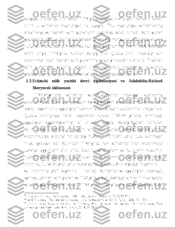 suriyaga   to`plashiga   olib   keladi.   1148-yil   o`rtalarida   boshlangan   Damashq   qamali
bo`lib   u   salibchilar   mag`lubiyati   ila   tugaydi.   42
Bu   mag`lubiyat   salibchilarning
chekinishga   va   ikkinchi   salib   yurishlarini   tugatishga   sabab   bo`ladi.   Salib   yurishi
yetakchilari Quddus qirolligidagi kengashda umumiy manfaatlar uchun emas shaxsiy
nufuz   va   shuhrat   uchun   o`zaro   raqobati   salib   yuishlarining   boshini   berk   ko`chaga
kiritib   qo`ydi.   1148-yilda   Nuriddin   Zangiy   bilan   Quddus   qiroli   o`rtasidagi   sulh
shartnomasi   orqali   ikkinchi   salib   yurishining   yakuniy   bosqichi   boshlandi.   43
Ikkinchi
salib   yurishining   yakunida   xristian   olamining   tarqoq   harakati   va   musulmon
yetakchilarining ittifoqchiligi, birlashuvi katta natijalarga sabab bo`ladi. 
1.3. Uchinchi   salib   yurishi   davri   diplomatiyasi   va   Salohiddin-Richard
Sheryurak ahdnomasi
1183-84-yillarda   salibchilar   va   musulmonlar   o'rtasidagi   kuchlarning
guruhlanishi yangi va ilgari noma'lum siyosiy vaziyatni yuzaga keltirdi. Uch salibchi
davlati   deyarli   to'liq   ayyubiylar   hukmronliklari   ostidagi   hududlar   bilan   o'ralgan   edi.
Quddus   qirolligidagi   ichki   o'zgarishlar   nafaqat   1182-83   yillarda   shimoldagi
ayyubiylar   ekspansiyasining   hal   qiluvchi   davrida   Zangiy-Salibchi   ittifoqlari
Salohiddinga   to'sqinlik   qilmasligini   ta'minladi.   Bundan   tashqari,   salibchilarning
shartnomalarga   sodiqligi   har   qanday   musulmon   ittifoqchi   uchun   juda   kutilmagan
holga   aylangan   edi.   Salohiddin   1183-yilda   ham   salibchilar   bilan   shartnomalar
tuzishga   tayyorligini   e'lon   qildi,   faqat   bu   kelishuvlarni   xalifa,   qo'shni   musulmon
hukmdorlari   va   dindorlar   oldida   oqlash   tobora   muammoli   bo'lib   qoldi.   Salibchilar
tomonida, bu kelishuvlar uchun kurashganlar, xususan, Antioxiyadagi Bogemond III
va   Tripolining   grafi   Raymond   III   lar   edi.   Salibchilar   va   ayyubiylar   o'rtasidagi,
ayniqsa, uchinchi salib yurishi va 1192-yildagi sulh davridagi ko'p sonli muzokaralar
va kelishuvlar amalga oshiriladi.  44
 1187-yildan 1192-yilgacha bo'lgan davrlarda bular
42
 Jonathan Phillips,  The Crusades,  1095–1197,  Pearson Education,  2002, 62-64 p
43
 René Grousset,  L’épopée des Croisades,  Librairie Académique Perrin,  Paris,  1995, 120-122 p
44
 Jhon.D.Hosler,  Saladin,  Richard The Lionheart,  And The Battle That Decided The Third Crusade,  Yale
University Press New Haven And London, 2018, 24-25 p 