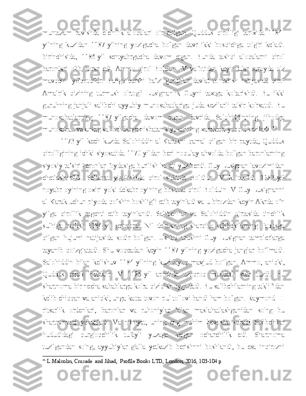 muntazam   ravishda   elchilik   aloqalari   o`rnatilgan.   Quddus   qirolligi   tarixida   1184-
yilning   kuzidan   1187-yilning   yozigacha   bo'lgan   davr   ikki   bosqichga   to'g'ri   keladi.
birinchisida,   1186-yil   sentyabrgacha   davom   etgan.   Bunda   tashqi   aloqalarni   qirol
baronlari   olib   borar   edi.   Ammo   qirol   Bolduin   IV   vafotidan   keyin   ular   saroyda   o'z
mavqeini   yo'qotdilar.   Bunga   qarshi   ba’zi   guruhlar   davlat   to'ntarish   natijasida   qirol
Amalrik   qizining   turmush   o'rtog'i   Lusignanlik   Guyni   taxtga   ko'tarishdi.   Bu   ikki
guruhning   janjali   salibchi-ayyubiy   munosabatlariga   juda   sezilarli   ta'sir   ko'rsatdi.   Bu
munosabatlarning   1187-yilgacha   davom   etgan   davrida   Salohiddinning   jihodga
munosabati  va  uning salibchilarga nisbatan siyosatining xarakteri yaqqol seziladi.  45
1173-yil   kech   kuzda   Salohiddin   al-Karakni   qamal   qilgan   bir   paytda,   Quddus
qirolligining ichki  siyosatida  1170-yildan  beri  noqulay ahvolda  bo'lgan baronlarning
siyosiy ta’siri baronlar foydasiga burilish holati yuz berdi. Guy Lusignan lavozimidan
chetlashtirildi.   Saltanat   yig'ilishida   qirol   sifatida   Boldiun   IV   ko`tarildi.   1183-yil
noyabr oyining oxiri yoki  dekabr oyining boshida  qirol Bolduin IV Guy Lusignanni
al-Karak uchun piyoda qo shin boshlig i etib tayinladi va u birozdan keyin Akrda o nʻ ʻ ʻ
yilga   qirollik   regenti   etib   tayinlandi.   Salibchilar   va   Salohiddin   o`rtasida   tinchlik
sulhiga   intilish   1184-yil   sentabrda   Nil   deltasining   sharqida   salibchilarning   Faqusga
qilgan   hujumi   natijasida   sodir   bo'lgan.   Ushbu   urushni   Guy   Lusignan   tamplerlarga
tayanib   qo`zg`atadi.   Shu   voqeadan   keyin   1187-yilning   yozigacha   janglar   bo lmadi.	
ʻ
Salohiddin   bilan   kelishuv   1184-yilning   kuzidayoq   mavjud   bo`lgan.   Ammo,   aniqki,
Quddus   qiroli   Bolduin   IV   1185-yil   aprelida   uzoqroq   muddatli   sulh   tuzdi.   Bu
shartnoma bir necha sabablarga ko'ra qiziqish uyg'otadi. Bu salibchilarning taklifidan
kelib chiqqan va aniqki, unga katta tovon pul to'lovi bandi ham bo'lgan. Raymond III
ritsarlik   ordenlari,   baronlar   va   ruhoniylar   bilan   maslahatlashganidan   so'ng   bu
shartnomani   yakunladi.   Va   nihoyat,   uning   eng   muhim   bevosita   sababi   Salibchilar
hududidagi   qurg'oqchilik   tufayli   yuzaga   kelgan   ocharchilik   edi.   Shartnoma
tuzilgandan   so'ng,   ayyubiylar   g'alla   yetkazib   berishnni   boshlandi,   bu   esa   inqirozni
45
  L.Malcolm, Crusade  and Jihad,  Profile Books LTD, London, 2016, 103-104 p 