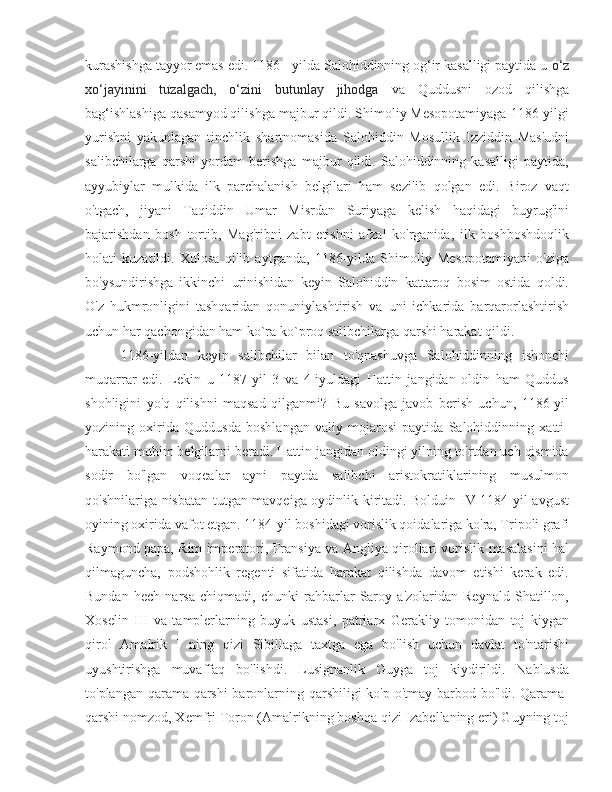 kurashishga tayyor emas edi. 1186 - yilda Salohiddinning og‘ir kasalligi paytida u  o‘z
xo‘jayinini   tuzalgach,   o‘zini   butunlay   jihodga   va   Quddusni   ozod   qilishga
bag‘ishlashiga qasamyod qilishga majbur qildi. Shimoliy Mesopotamiyaga 1186-yilgi
yurishni   yakunlagan   tinchlik   shartnomasida   Salohiddin   Mosullik   Izziddin   Mas'udni
salibchilarga   qarshi   yordam   berishga   majbur   qildi.   Salohiddinning   kasalligi   paytida,
ayyubiylar   mulkida   ilk   parchalanish   belgilari   ham   sezilib   qolgan   edi.   Biroz   vaqt
o'tgach,   jiyani   Taqiddin   Umar   Misrdan   Suriyaga   kelish   haqidagi   buyrug'ini
bajarishdan   bosh   tortib,   Mag'ribni   zabt   etishni   afzal   ko'rganida,   ilk   boshboshdoqlik
holati   kuzatildi.   Xulosa   qilib   aytganda,   1186-yilda   Shimoliy   Mesopotamiyani   o'ziga
bo'ysundirishga   ikkinchi   urinishidan   keyin   Salohiddin   kattaroq   bosim   ostida   qoldi.
O'z   hukmronligini   tashqaridan   qonuniylashtirish   va   uni   ichkarida   barqarorlashtirish
uchun har qachongidan ham ko`ra ko`proq salibchilarga qarshi harakat qildi. 
1186-yildan   keyin   salibchilar   bilan   to'qnashuvga   Salohiddinning   ishonchi
muqarrar   edi.   Lekin   u   1187-yil   3   va   4-iyuldagi   Hattin   jangidan   oldin   ham   Quddus
shohligini   yo'q   qilishni   maqsad   qilganmi?   Bu   savolga   javob   berish   uchun,   1186-yil
yozining   oxirida   Quddusda   boshlangan   valiy   mojarosi   paytida   Salohiddinning   xatti-
harakati muhim belgilarni beradi. Hattin jangidan oldingi yilning to'rtdan uch qismida
sodir   bo'lgan   voqealar   ayni   paytda   salibchi   aristokratiklarining   musulmon
qo'shnilariga nisbatan tutgan mavqeiga oydinlik kiritadi. Bolduin IV 1184-yil avgust
oyining oxirida vafot etgan. 1184-yil boshidagi vorislik qoidalariga ko'ra, Tripoli grafi
Raymond papa, Rim imperatori, Fransiya va Angliya qirollari vorislik masalasini hal
qilmaguncha,   podshohlik   regenti   sifatida   harakat   qilishda   davom   etishi   kerak   edi.
Bundan   hech   narsa   chiqmadi,   chunki   rahbarlar   Saroy   a'zolaridan   Reynald   Shatillon,
Xoselin   III   va   tamplerlarning   buyuk   ustasi,   patriarx   Gerakliy   tomonidan   toj   kiygan
qirol   Amalrik   I   ning   qizi   Sibillaga   taxtga   ega   bo'lish   uchun   davlat   to'ntarishi
uyushtirishga   muvaffaq   bo'lishdi.   Lusignanlik   Guyga   toj   kiydirildi.   Nablusda
to'plangan qarama-qarshi baronlarning qarshiligi  ko'p o'tmay barbod bo'ldi. Qarama-
qarshi nomzod, Xemfri Toron (Amalrikning boshqa qizi Izabellaning eri) Guyning toj 