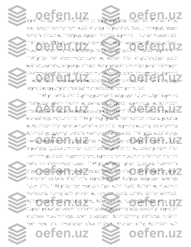 kiyish   haqidagi   xabari   bilan   darhol   toj   kiyish   ziyofatiga   borgan   edi.   Shundan   so'ng,
past   darajali   baronlar   ham   xuddi   shunday   bo'ysundilar,   faqat   ,   ntioxiyaga   ketgan
ramlalik Bolduin va Tiberiyaga qaytgan Tripolilik Raymond III bundan mustasno edi.
1180-yildan   1183-yil   oxirigacha   hokimiyat   1186-yil   sentabrdan   boshlab   salibchi-
musulmon shartnoma munosabatlariga befarq bo lgan guruh qo lida edi. Raymond IIIʻ ʻ
1174-yildan   beri   shartnomalar   tuzish   va   saqlash   bilan   shug'ullanadigan   guruh
vakillari, aksincha, izolyatsiya qilingan. Saroy kengashi tomonidan yangi hokimiyatni
o'z zimmasiga olishining davlatlararo munosabatlarga ta'siri, bir tomondan Raymond
III va Salohiddin o'rtasidagi munosabatlarda, ikkinchi tomondan Shatillon shohi, Gay,
Reynald va ayyubiylar o'rtasidagi munosabatlarda namoyon bo'ladi. 
1186-yil oxirida qirol Guyning yaqinlashib kelayotgan hujumi tufayli Raymond
Tiberiyadagi   qo shin   hisobini   va   texnikani   kuchaytirdi.   Raymond   III   va   Salohiddin	
ʻ
o rtasidagi kelishuv, kelishuvning huquqiy sifati tekshirildi. Qirol Guyni o z niyatidan	
ʻ ʻ
voz kechishga majbur bo`ldi. 1187-yil may oyida salibchi raqiblari o'rtasida yarashuv
va Salohiddin bilan kelishuv buzilishi sodir bo'ldi. Raymond va uning izdoshlarining
Salohiddinga qaramligi unchalik mashhur  hodisa emas edi. 1180-yilda xuddi shunga
o'xshash vaziyatda baronlar kengashiga mansub bo'lgan antioxiyalik Bogemon III o'z
knyazligiga   Quddus   tomonidan   qurolli   aralashuv   sodir   bo'lsa,   turklar   yordami   bilan
o'zini himoya qilardi. Bogemond ham, Raymond ham musulmon qo‘shnilari bilan bir
necha   bor   shartnomalar   tuzgan.   1186-yil   sentyabr   oyidan   Quddusda   hukmronlik
qilgan qirollik kengashining xatti-harakati keskin farq qiladi. 1187-yilning mart oylari
boshlanishi   arafasida   Shatillonlik   Reynald   Misrdan   Suriyaga   ketayotgan   karvonga
hujum   qilib,   1185-yildan   beri   mavjud   bo lgan   sulhni   buzdi.   Salibchi   va   musulmon	
ʻ
manbalarida   buning   kelib   chiqishi   va   oqibatlari   haqida   turlicha   dalillar   keltiriladi.
Salibchilarning   ma'lumotlariga   ko'ra,   Salohiddin   bu   huquqbuzarlikdan   so'ng   qirol
Guydan yetkazilgan zararni qoplashni talab qilgan, uning katta qarzdorligi Reynaldni
shubhasiz   musulmonlarga   qarshi   qo'zg'atgan.   Salohiddinning   elchilariga   podshoh
hech   narsa   qila   olmasligidan   afsus   bildiradi.   Shundan   so ng   Salohiddin   sulh	
ʻ 