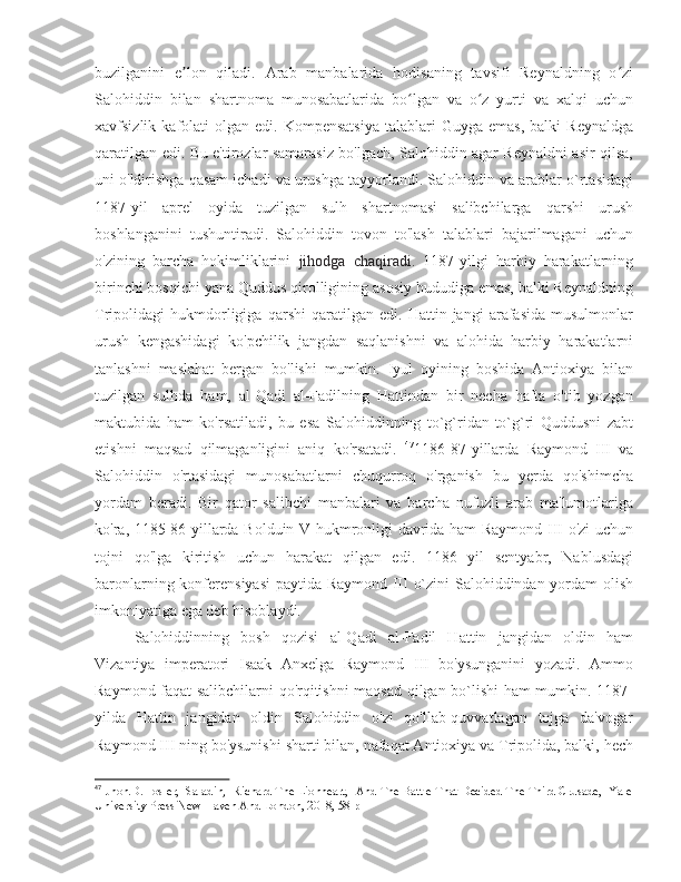 buzilganini   e lon   qiladi.   Arab   manbalarida   hodisaning   tavsifi   Reynaldning   o ziʼ ʻ
Salohiddin   bilan   shartnoma   munosabatlarida   bo lgan   va   o z   yurti   va   xalqi   uchun	
ʻ ʻ
xavfsizlik  kafolati   olgan  edi.  Kompensatsiya  talablari   Guyga  emas,   balki   Reynaldga
qaratilgan edi. Bu e'tirozlar samarasiz bo'lgach, Salohiddin agar Reynaldni asir qilsa,
uni o'ldirishga qasam ichadi va urushga tayyorlandi. Salohiddin va arablar o`rtasidagi
1187-yil   aprel   oyida   tuzilgan   sulh   shartnomasi   salibchilarga   qarshi   urush
boshlanganini   tushuntiradi.   Salohiddin   tovon   to'lash   talablari   bajarilmagani   uchun
o'zining   barcha   hokimliklarini   jihodga   chaqiradi.   1187-yilgi   harbiy   harakatlarning
birinchi bosqichi yana Quddus qirolligining asosiy hududiga emas, balki Reynaldning
Tripolidagi   hukmdorligiga   qarshi   qaratilgan   edi.   Hattin   jangi   arafasida   musulmonlar
urush   kengashidagi   ko'pchilik   jangdan   saqlanishni   va   alohida   harbiy   harakatlarni
tanlashni   maslahat   bergan   bo'lishi   mumkin.   Iyul   oyining   boshida   Antioxiya   bilan
tuzilgan   sulhda   ham,   al-Qadi   al-Fadilning   Hattindan   bir   necha   hafta   o'tib   yozgan
maktubida   ham   ko'rsatiladi,   bu   esa   Salohiddinning   to`g`ridan-to`g`ri   Quddusni   zabt
etishni   maqsad   qilmaganligini   aniq   ko'rsatadi.   47
1186-87-yillarda   Raymond   III   va
Salohiddin   o'rtasidagi   munosabatlarni   chuqurroq   o'rganish   bu   yerda   qo'shimcha
yordam   beradi.   Bir   qator   salibchi   manbalari   va   barcha   nufuzli   arab   ma'lumotlariga
ko'ra, 1185-86 yillarda Bolduin V hukmronligi davrida ham Raymond III o'zi uchun
tojni   qo'lga   kiritish   uchun   harakat   qilgan   edi.   1186   yil   sentyabr,   Nablusdagi
baronlarning konferensiyasi  paytida Raymond III o`zini Salohiddindan yordam olish
imkoniyatiga ega deb hisoblaydi. 
Salohiddinning   bosh   qozisi   al-Qadi   al-Fadil   Hattin   jangidan   oldin   ham
Vizantiya   imperatori   Isaak   Anxelga   Raymond   III   bo'ysunganini   yozadi.   Ammo
Raymond faqat salibchilarni qo'rqitishni maqsad qilgan bo`lishi ham mumkin. 1187-
yilda   Hattin   jangidan   oldin   Salohiddin   o'zi   qo'llab-quvvatlagan   tojga   da'vogar
Raymond III ning bo'ysunishi sharti bilan, nafaqat Antioxiya va Tripolida, balki, hech
47
 Jhon.D.Hosler,  Saladin,  Richard The Lionheart,  And The Battle That Decided The Third Crusade,  Yale
University Press New Haven And London, 2018, 58 p 