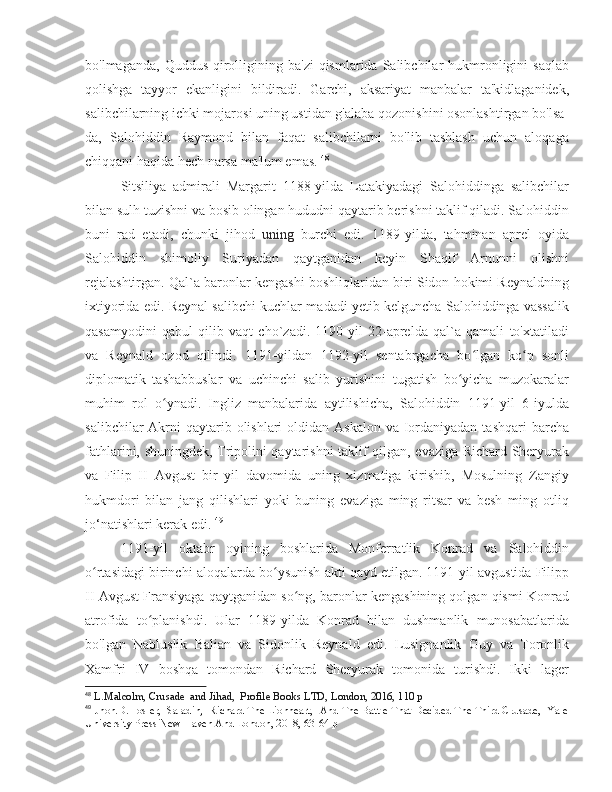 bo'lmaganda,  Quddus  qirolligining  ba'zi   qismlarida  Salibchilar  hukmronligini   saqlab
qolishga   tayyor   ekanligini   bildiradi.   Garchi,   aksariyat   manbalar   ta'kidlaganidek,
salibchilarning ichki mojarosi uning ustidan g'alaba qozonishini osonlashtirgan bo'lsa-
da,   Salohiddin   Raymond   bilan   faqat   salibchilarni   bo'lib   tashlash   uchun   aloqaga
chiqqani haqida hech narsa ma'lum emas.  48
Sitsiliya   admirali   Margarit   1188-yilda   Latakiyadagi   Salohiddinga   salibchilar
bilan sulh tuzishni va bosib olingan hududni qaytarib berishni taklif qiladi. Salohiddin
buni   rad   etadi,   chunki   jihod   uning   burchi   edi.   1189-yilda,   tahminan   aprel   oyida
Salohiddin   shimoliy   Suriyadan   qaytganidan   keyin   Shaqif   Arnunni   olishni
rejalashtirgan. Qal`a baronlar kengashi boshliqlaridan biri Sidon hokimi Reynaldning
ixtiyorida edi. Reynal salibchi kuchlar madadi yetib kelguncha Salohiddinga vassalik
qasamyodini   qabul   qilib   vaqt   cho`zadi.   1190-yil   22-aprelda   qal`a   qamali   to'xtatiladi
va   Reynald   ozod   qilindi.   1191-yildan   1192-yil   sentabrgacha   bo lgan   ko p   sonliʻ ʻ
diplomatik   tashabbuslar   va   uchinchi   salib   yurishini   tugatish   bo yicha   muzokaralar	
ʻ
muhim   rol   o ynadi.   Ingliz   manbalarida   aytilishicha,   Salohiddin   1191-yil   6-iyulda	
ʻ
salibchilar  Akrni  qaytarib olishlari  oldidan Askalon  va Iordaniyadan  tashqari  barcha
fathlarini, shuningdek, Tripolini qaytarishni taklif qilgan, evaziga Richard Sheryurak
va   Filip   II   Avgust   bir   yil   davomida   uning   xizmatiga   kirishib,   Mosulning   Zangiy
hukmdori   bilan   jang   qilishlari   yoki   buning   evaziga   ming   ritsar   va   besh   ming   otliq
jo‘natishlari kerak edi.  49
1191-yil   oktabr   oyining   boshlarida   Monferratlik   Konrad   va   Salohiddin
o rtasidagi birinchi aloqalarda bo ysunish akti qayd etilgan. 1191-yil avgustida Filipp	
ʻ ʻ
II Avgust Fransiyaga qaytganidan so ng, baronlar kengashining qolgan qismi Konrad	
ʻ
atrofida   to planishdi.   Ular   1189-yilda   Konrad   bilan   dushmanlik   munosabatlarida	
ʻ
bo'lgan   Nabluslik   Balian   va   Sidonlik   Reynald   edi.   Lusignanlik   Guy   va   Toronlik
Xamfri   IV   boshqa   tomondan   Richard   Sheryurak   tomonida   turishdi.   Ikki   lager
48
  L.Malcolm, Crusade  and Jihad,  Profile Books LTD, London, 2016, 110 p
49
 Jhon.D.Hosler,  Saladin,  Richard The Lionheart,  And The Battle That Decided The Third Crusade,  Yale
University Press New Haven And London, 2018, 63-64 p 