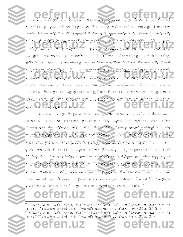 o'rtasidagi   ziddiyat   shu   darajada   rivojlandiki,   Quddus   tojiga   da'vo   qilgan   Konrad
Salohiddinga   yuzlandi   va   Bayrut   va   Sidonning   taslim   bo'lishi   evaziga   Richardga
qarshi   ittifoq   taklif   qildi.   Reynald   Sidon   yuborgan   maktubida   Konrad   itoatkorlik
belgisi   sifatida   sultonga   tinchlik   o'rnatishni   va   qo'l   berib   ko'rishishni   taklif   qilgan.
1186-yilda   Tripolining   Raymond   III   ga   elchi   sifatida   yuborilgan   va   o'zi   bilan   aniq
tuzilgan   qasamyodning   nusxalarini   olib   kelgan.   Konradning   o'limidan   so'ng,
salibchilar   orasida   Richardning   eng   muhim   tarafdori   bo'lgan   Shampanlik   Genri
hokimiyatni o'z qo'liga oldi. U Konradning bevasi Izabellaga, qirol Amalrikning tirik
qolgan so'nggi qiziga uylandi va qirol etib saylandi, ehtimol 1192-yil 5 mayda bo`lishi
kerak.   Konradning   sobiq   baronlar   kengashidan   tarafdorlari   Genrining   oldiga
borishadi. Salib yurishi tugagandan so'ng, Genri Salohiddin bilan aloqa o'rnatgan va u
kiygan   sharaf   libosini   so'ragani   aytiladi,   garchi   bu   xatti-harakati   salibchilar   uchun
uyatli bo'lib tuyulgan bo`lsada.  50
  Richard   1192-yil   9-iyulda   Salohiddinga   Genrix   va   uning   qo shini   Salohiddinʻ
ixtiyorida   turishi   va   sharqdagi   yurishda   harbiy   buyruqlarni   bajarishi   sharti   bilan
Genrix   yerlarini   tiklashni   taklif   qildi.   Salohiddin   G'arbiy   vassal   tipidagi   huquqiy
munosabatlarga kirishish takliflariga rozi bo'lmaydi. Lekin u salibchilar bilan islomiy
shakllar bo'yicha kelishuvga erishishga tayyor edi. Antioxiyalik Bogemond III 1192-
yilda   Bayrutda   Salohiddinni   ziyorat   qilgan.   Shunday   qilib,   Bogemond   III   eng   kech
1192-yilda   o'ziga   xos   bo'ysunuvchi   munosabatlarga   kirishgan   va   uning   ayyubiylar
bilan yaxshi munosabatlari Salohiddin 1193-yilda vafot etganidan keyin ham saqlanib
qolgan. Masalan, 1197-yilda u Salohiddinning o'g'li al-Malik az-Zohir qo'mondonlari
bilan   uchrashgan.   Alepponi   ziyorat   qiladi   va   ularga   imperator   Genrix   VI   Suriyaga
yuborgan salibchilarning faoliyati haqida qimmatli maslahatlar berdi.  51
50
  Rifaat Y. Ebied,   David Thomas,   Muslim-Christian Polemic During The Crusades:The Letter From The
People Of Cyprus And Ibn Abê Lib Al-Dimashqê’s Response,  Brill, Leiden,  Boston, 2005, 120-121 p
51
  Rifaat Y. Ebied,   David Thomas,   Muslim-Christian Polemic During The Crusades:The Letter From The
People Of Cyprus And Ibn Abê Lib Al-Dimashqê’s Response,  Brill, Leiden,  Boston, 2005, 124 p 