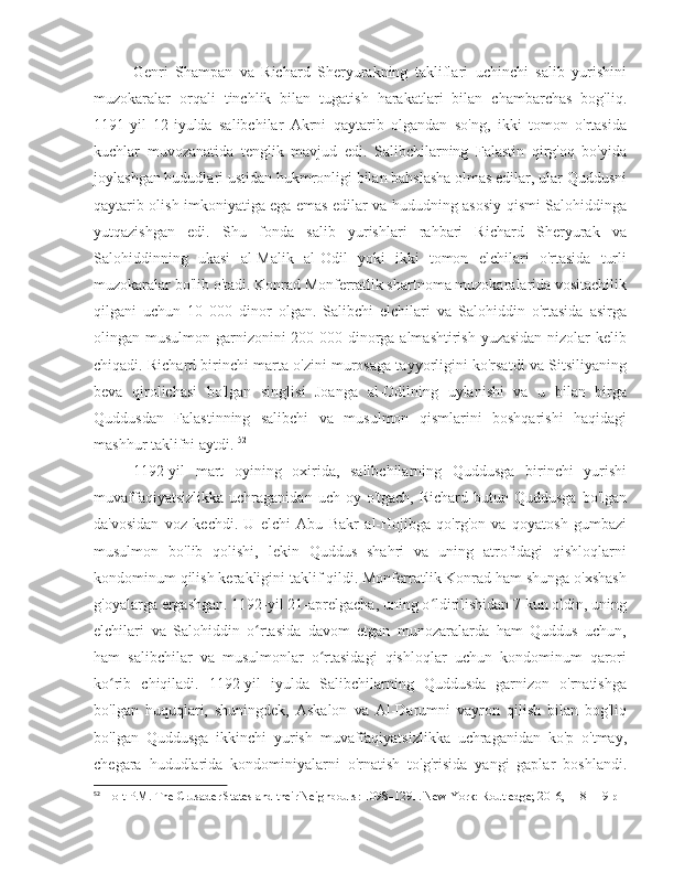 Genri   Shampan   va   Richard   Sheryurakning   takliflari   uchinchi   salib   yurishini
muzokaralar   orqali   tinchlik   bilan   tugatish   harakatlari   bilan   chambarchas   bog'liq.
1191-yil   12-iyulda   salibchilar   Akrni   qaytarib   olgandan   so'ng,   ikki   tomon   o'rtasida
kuchlar   muvozanatida   tenglik   mavjud   edi.   Salibchilarning   Falastin   qirg'oq   bo'yida
joylashgan hududlari ustidan hukmronligi bilan bahslasha olmas edilar, ular Quddusni
qaytarib olish imkoniyatiga ega emas edilar va hududning asosiy qismi Salohiddinga
yutqazishgan   edi.   Shu   fonda   salib   yurishlari   rahbari   Richard   Sheryurak   va
Salohiddinning   ukasi   al-Malik   al-Odil   yoki   ikki   tomon   elchilari   o'rtasida   turli
muzokaralar bo'lib o'tadi. Konrad Monferratlik shartnoma muzokaralarida vositachilik
qilgani   uchun   10   000   dinor   olgan.   Salibchi   elchilari   va   Salohiddin   o'rtasida   asirga
olingan musulmon garnizonini 200 000 dinorga almashtirish yuzasidan nizolar kelib
chiqadi. Richard birinchi marta o'zini murosaga tayyorligini ko'rsatdi va Sitsiliyaning
beva   qirolichasi   bo'lgan   singlisi   Joanga   al-Odilning   uylanishi   va   u   bilan   birga
Quddusdan   Falastinning   salibchi   va   musulmon   qismlarini   boshqarishi   haqidagi
mashhur taklifni aytdi.  52
1192-yil   mart   oyining   oxirida,   salibchilarning   Quddusga   birinchi   yurishi
muvaffaqiyatsizlikka  uchraganidan  uch  oy o'tgach,  Richard  butun Quddusga   bo'lgan
da'vosidan   voz   kechdi.   U   elchi   Abu   Bakr   al-Hojibga   qo'rg'on   va   qoyatosh   gumbazi
musulmon   bo'lib   qolishi,   lekin   Quddus   shahri   va   uning   atrofidagi   qishloqlarni
kondominum qilish kerakligini taklif qildi. Monferratlik Konrad ham shunga o'xshash
g'oyalarga ergashgan. 1192-yil 21-aprelgacha, uning o ldirilishidan 7 kun oldin, uningʻ
elchilari   va   Salohiddin   o rtasida   davom   etgan   munozaralarda   ham   Quddus   uchun,	
ʻ
ham   salibchilar   va   musulmonlar   o rtasidagi   qishloqlar   uchun   kondominum   qarori	
ʻ
ko rib   chiqiladi.   1192-yil   iyulda   Salibchilarning   Quddusda   garnizon   o'rnatishga	
ʻ
bo'lgan   huquqlari,   shuningdek,   Askalon   va   Al-Darumni   vayron   qilish   bilan   bog'liq
bo'lgan   Quddusga   ikkinchi   yurish   muvaffaqiyatsizlikka   uchraganidan   ko'p   o'tmay,
chegara   hududlarida   kondominiyalarni   o'rnatish   to'g'risida   yangi   gaplar   boshlandi.
52
 Holt P.M. The Crusader States and their Neighbours: 1098–1291. New York: Routledge; 2016, 118-119 p 