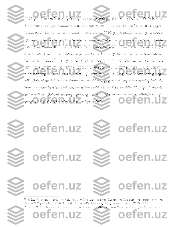 1192-yil   2-sentyabrdagi   yakuniy   sulhda   quyidagi   shartlar   qo yildi:   Yaffadan   toʻ
Shinagacha   bo lgan   hudud  salibchilar   nazoratida   bo lib   qolishi,   ko proq  ichki   joylar	
ʻ ʻ ʻ
Lidda va al-Ramla bundan mustasno. Shartnoma 1196-yil Pasxagacha uch yilu sakkiz
oy   davomida   amal   qilishi   kerak;   u   barcha   musulmon   hududlarini,   shuningdek,
nizoriylar   hududlarini   o'z   ichiga   olishi   kerak   va   agar   Tripoli   grafi   va   Antioxiya
shahzodasi   shartnomani   tasdiqlagan   bo'lsa,   u   shimoliy   salibchilar   lordliklari   uchun
ham amal qilardi.   53
1192-yilgi kelishuv har ikki tomonning nazarida ham salibchilar,
ham   musulmonlarning   harbiy   holdan   toyganligi   va   ularning   hududidagi   tegishli
rahbarlarning   ichki   muammolari   tufayli   ajralmas   holga   kelgan   sulh   xarakteriga   ega
edi. Richard va Salohiddin shartnoma muddati tugaganidan keyin har qanday holatda
ham  jangovar   harakatlarni   davom  ettirmoqchi  edilar.   54
Salohiddin 1193-yil   4-martda
vafot  etdi  va   Richard  Avstriya  gertsogi  Leopold  V  tomonidan  qo'lga  olinishi  tufayli
yangi salib yurishini rejalashtirish kechga qoladi. 
53
  Rifaat Y. Ebied,   David Thomas,   Muslim-Christian Polemic During The Crusades:The Letter From The
People Of Cyprus And Ibn Abê Lib Al-Dimashqê’s Response,  Brill, Leiden,  Boston, 2005, 130 p
54
 Holt P.M. The Crusader States and their Neighbours: 1098–1291. New York: Routledge; 2016, 120-121 p 