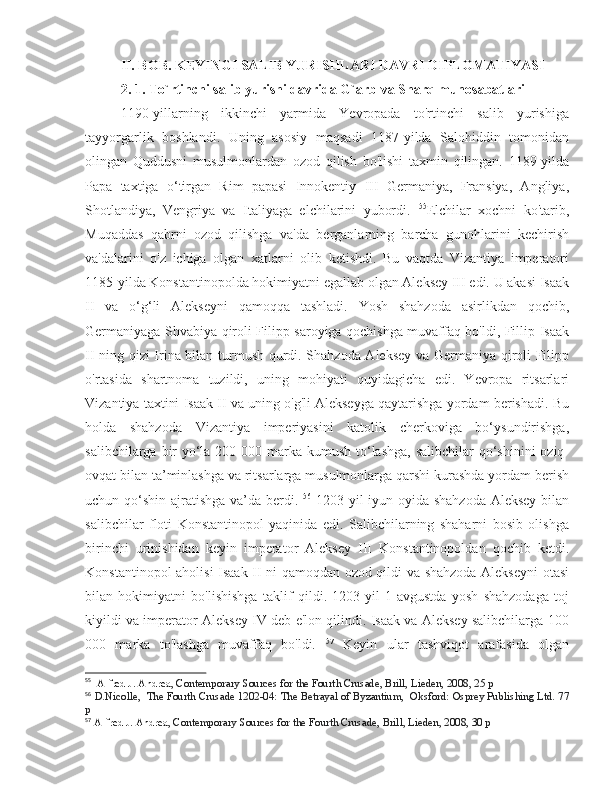 II. BOB. KEYINGI SALIB YURISHLARI DAVRI DIPLOMATIYASI
2. 1. To`rtinchi salib yurishi davrida G`arb va Sharq munosabatlari
1190-yillarning   ikkinchi   yarmida   Yevropada   to'rtinchi   salib   yurishiga
tayyorgarlik   boshlandi.   Uning   asosiy   maqsadi   1187-yilda   Salohiddin   tomonidan
olingan   Quddusni   musulmonlardan   ozod   qilish   bo'lishi   taxmin   qilingan.   1189-yilda
Papa   taxtiga   o‘tirgan   Rim   papasi   Innokentiy   III   Germaniya,   Fransiya,   Angliya,
Shotlandiya,   Vengriya   va   Italiyaga   elchilarini   yubordi.   55
Elchilar   xochni   ko'tarib,
Muqaddas   qabrni   ozod   qilishga   va'da   berganlarning   barcha   gunohlarini   kechirish
va'dalarini   o'z   ichiga   olgan   xatlarni   olib   ketishdi.   Bu   vaqtda   Vizantiya   imperatori
1185-yilda Konstantinopolda hokimiyatni egallab olgan Aleksey III edi. U akasi Isaak
II   va   o‘g‘li   Alekseyni   qamoqqa   tashladi.   Yosh   shahzoda   asirlikdan   qochib,
Germaniyaga Shvabiya qiroli Filipp saroyiga qochishga muvaffaq bo'ldi, Fillip Isaak
II ning qizi Irina bilan turmush qurdi. Shahzoda Aleksey va Germaniya qiroli Filipp
o'rtasida   shartnoma   tuzildi,   uning   mohiyati   quyidagicha   edi.   Yevropa   ritsarlari
Vizantiya taxtini Isaak II va uning o'g'li Alekseyga qaytarishga yordam berishadi. Bu
holda   shahzoda   Vizantiya   imperiyasini   katolik   cherkoviga   bo‘ysundirishga,
salibchilarga bir  yo‘la 200 000 marka kumush to‘lashga, salibchilar  qo‘shinini  oziq-
ovqat bilan ta’minlashga va ritsarlarga musulmonlarga qarshi kurashda yordam berish
uchun qo‘shin ajratishga va’da berdi.   56
  1203-yil  iyun oyida shahzoda  Aleksey  bilan
salibchilar   floti   Konstantinopol   yaqinida   edi.   Salibchilarning   shaharni   bosib   olishga
birinchi   urinishidan   keyin   imperator   Aleksey   III   Konstantinopoldan   qochib   ketdi.
Konstantinopol aholisi Isaak II ni qamoqdan ozod qildi va shahzoda Alekseyni  otasi
bilan   hokimiyatni   bo'lishishga   taklif   qildi.   1203-yil   1-avgustda   yosh   shahzodaga   toj
kiyildi va imperator Aleksey IV deb e'lon qilindi. Isaak va Aleksey salibchilarga 100
000   marka   to'lashga   muvaffaq   bo'ldi.   57
  Keyin   ular   tashviqot   arafasida   olgan
55
    Alfred J. Andrea , Contemporary Sources for the Fourth Crusade, Brill, Lieden, 2008, 25 p
56
  D.Nicolle,   The Fourth Crusade 1202-04: The Betrayal of Byzantium,   Oksford: Osprey Publishing Ltd. 77
p
57
  Alfred J. Andrea , Contemporary Sources for the Fourth Crusade, Brill, Lieden, 2008, 30 p 