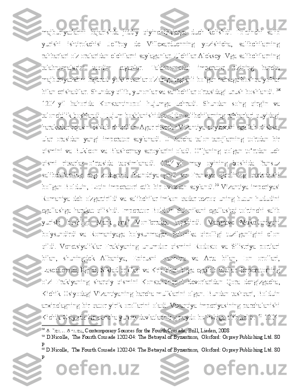 majburiyatlarini   bajarishda   jiddiy   qiyinchiliklarga   duch   kelishdi.   To'rtinchi   salib
yurishi   ishtirokchisi   Jeffroy   de   Villexarduenning   yozishicha,   salibchilarning
rahbarlari o'z oralaridan elchilarni saylaganlar. Elchilar Aleksey IVga salibchilarning
talabnomalarini   taqdim   etganlar.   Talabnomada:   imperator   o'zining   barcha
majburiyatlarini bajaradi yoki ritsarlar o'zlariga tegishli bo'lgan narsaga boshqa yo'llar
bilan erishadilar. Shunday qilib, yunonlar va salibchilar o'rtasidagi urush boshlandi.  58
1204-yil   bahorida   Konstantinopol   hujumga   uchradi.   Shundan   so'ng   qirg'in   va
talonchilik boshlandi. Hujum boshlanishidan oldin salibchilarning rahbarlari quyidagi
harakatlar rejasini ishlab chiqdilar. Agar ritsarlar Vizantiya poytaxtini egallab olishsa,
ular   orasidan   yangi   imperator   saylanadi.   U   barcha   talon-tarojlarning   to'rtdan   bir
qismini   va   Bukleon   va   Blashernay   saroylarini   oladi.   O‘ljaning   qolgan   to‘rtdan   uch
qismi   ritsarlar   o‘rtasida   taqsimlanadi.   1204-yil   may   oyining   boshida   fransuz
salibchilarning   eng   zodagoni,   Flandriya   grafi   va   Fransiya   qirolining   qarindoshi
bo'lgan   Bolduin,   Lotin   imperatori   etib   bir   ovozdan   saylandi. 59
  Vizantiya   imperiyasi
Romaniya   deb   o'zgartirildi   va   salibchilar   imkon   qadar   tezroq   uning   butun   hududini
egallashga   harakat   qilishdi.   Imperator   Bolduin   Salonikani   egallashni   to'rtinchi   salib
yurishi   boshlig'i   Mark   graf   Monferratga   topshirdi.   Margrave   Makedoniyani
bo'ysundirdi   va   Romaniyaga   bo'ysunmagan   Salonika   qirolligi   tuzilganligini   e'lon
qildi.   Venetsiyaliklar   Frakiyaning   unumdor   qismini   Rodosto   va   Silistriya   portlari
bilan,   shuningdek   Albaniya,   Epirusni   Ioannina   va   Arta   bilan,   Ion   orollari,
Lasedaemon, Egina, Siklad orollari va Krit bilan birga egallab oldilar. Imperatorning
o`zi   Frakiyaning   sharqiy   qismini   Konstantinopol   devorlaridan   Qora   dengizgacha,
Kichik   Osiyodagi   Vizantiyaning   barcha   mulklarini   olgan.   Bundan   tashqari,   Bolduin
arxipelagning   bir  qator   yirik  orollarini  oladi.  Vizantiya   imperiyasining   parchalanishi
Kichik Osiyoda bir qancha yunon davlatlarining paydo bo`lishiga olib keldi.   60
  1204-
58
  Alfred J. Andrea , Contemporary Sources for the Fourth Crusade, Brill, Lieden, 2008
59
  D.Nicolle,   The Fourth Crusade 1202-04: The Betrayal of Byzantium,   Oksford: Osprey Publishing Ltd. 80
p
60
  D.Nicolle,   The Fourth Crusade 1202-04: The Betrayal of Byzantium,   Oksford: Osprey Publishing Ltd. 80
p 