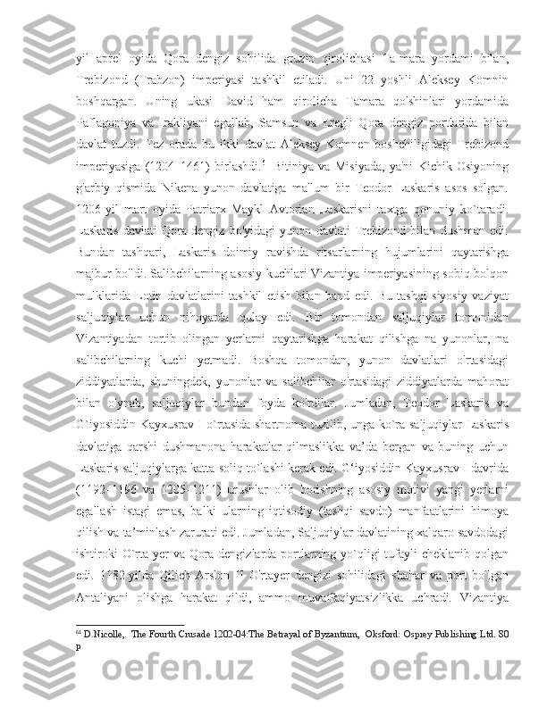 yil   aprel   oyida   Qora   dengiz   sohilida   gruzin   qirolichasi   Ta-mara   yordami   bilan,
Trebizond   (Trabzon)   imperiyasi   tashkil   etiladi.   Uni   22   yoshli   Aleksey   Komnin
boshqargan.   Uning   ukasi   David   ham   qirolicha   Tamara   qo'shinlari   yordamida
Paflagoniya   va   Irakliyani   egallab,   Samsun   va   Eregli   Qora   dengiz   portlarida   bilan
davlat   tuzdi.   Tez   orada   bu   ikki   davlat   Aleksey   Komnen   boshchiligidagi   Trebizond
imperiyasiga   (1204–1461)   birlashdi. 61
  Bitiniya   va   Misiyada,   ya'ni   Kichik   Osiyoning
g'arbiy   qismida   Nikena   yunon   davlatiga   ma'lum   bir   Teodor   Laskaris   asos   solgan.
1206-yil   mart   oyida   Patriarx   Maykl   Avtorian   Laskarisni   taxtga   qonuniy   ko`taradi.
Laskaris   davlati   Qora   dengiz   bo'yidagi   yunon   davlati   Trebizond   bilan   dushman   edi.
Bundan   tashqari,   Laskaris   doimiy   ravishda   ritsarlarning   hujumlarini   qaytarishga
majbur bo'ldi. Salibchilarning asosiy kuchlari Vizantiya imperiyasining sobiq bolqon
mulklarida   Lotin   davlatlarini   tashkil   etish   bilan   band   edi.   Bu   tashqi   siyosiy   vaziyat
saljuqiylar   uchun   nihoyatda   qulay   edi.   Bir   tomondan   saljuqiylar   tomonidan
Vizantiyadan   tortib   olingan   yerlarni   qaytarishga   harakat   qilishga   na   yunonlar,   na
salibchilarning   kuchi   yetmadi.   Boshqa   tomondan,   yunon   davlatlari   o'rtasidagi
ziddiyatlarda,   shuningdek,   yunonlar   va   salibchilar   o'rtasidagi   ziddiyatlarda   mahorat
bilan   o'ynab,   saljuqiylar   bundan   foyda   ko'rdilar.   Jumladan,   Teodor   Laskaris   va
G`iyosiddin Kayxusrav I o`rtasida shartnoma tuzilib, unga ko`ra saljuqiylar Laskaris
davlatiga   qarshi   dushmanona   harakatlar   qilmaslikka   va’da   bergan   va   buning   uchun
Laskaris saljuqiylarga katta soliq to`lashi kerak edi. G‘iyosiddin Kayxusrav I davrida
(1192–1196   va   1205–1211)   urushlar   olib   borishning   asosiy   motivi   yangi   yerlarni
egallash   istagi   emas,   balki   ularning   iqtisodiy   (tashqi   savdo)   manfaatlarini   himoya
qilish va ta’minlash zarurati edi. Jumladan, Saljuqiylar davlatining xalqaro savdodagi
ishtiroki O`rta yer va Qora dengizlarda portlarning yo`qligi  tufayli cheklanib qolgan
edi.   1182-yilda   Qilich   Arslon   II   O'rtayer   dengizi   sohilidagi   shahar   va   port   bo'lgan
Antaliyani   olishga   harakat   qildi,   ammo   muvaffaqiyatsizlikka   uchradi.   Vizantiya
61
  D.Nicolle,    The Fourth Crusade 1202-04:The Betrayal of Byzantium,   Oksford: Osprey Publishing Ltd. 80
p 