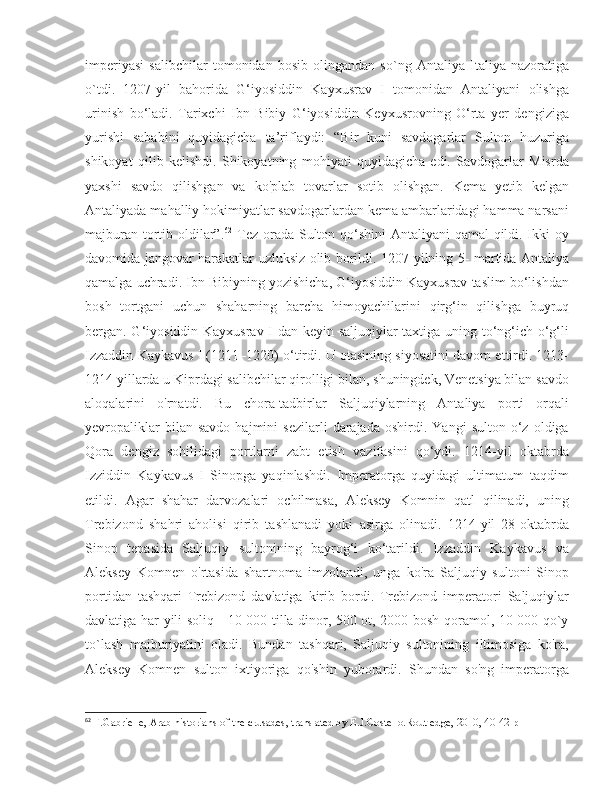 imperiyasi   salibchilar   tomonidan   bosib   olingandan   so`ng   Antaliya   Italiya   nazoratiga
o`tdi.   1207-yil   bahorida   G‘iyosiddin   Kayxusrav   I   tomonidan   Antaliyani   olishga
urinish   bo‘ladi.   Tarixchi   Ibn   Bibiy   G‘iyosiddin   Keyxusrovning   O‘rta   yer   dengiziga
yurishi   sababini   quyidagicha   ta’riflaydi:   “Bir   kuni   savdogarlar   Sulton   huzuriga
shikoyat   qilib   kelishdi.   Shikoyatning   mohiyati   quyidagicha   edi.   Savdogarlar   Misrda
yaxshi   savdo   qilishgan   va   ko'plab   tovarlar   sotib   olishgan.   Kema   yetib   kelgan
Antaliyada mahalliy hokimiyatlar savdogarlardan kema ambarlaridagi hamma narsani
majburan tortib oldilar”. 62
  Tez orada Sulton qo‘shini  Antaliyani  qamal  qildi. Ikki oy
davomida jangovar harakatlar uzluksiz olib borildi. 1207-yilning 5- martida Antaliya
qamalga uchradi. Ibn Bibiyning yozishicha, G‘iyosiddin Kayxusrav taslim bo‘lishdan
bosh   tortgani   uchun   shaharning   barcha   himoyachilarini   qirg‘in   qilishga   buyruq
bergan. G‘iyosiddin Kayxusrav I dan keyin saljuqiylar taxtiga uning to‘ng‘ich o‘g‘li
Izzaddin Kaykavus I (1211–1220) o‘tirdi. U otasining siyosatini davom ettirdi. 1213-
1214 yillarda u Kiprdagi salibchilar qirolligi bilan, shuningdek, Venetsiya bilan savdo
aloqalarini   o'rnatdi.   Bu   chora-tadbirlar   Saljuqiylarning   Antaliya   porti   orqali
yevropaliklar   bilan  savdo   hajmini   sezilarli   darajada   oshirdi.   Yangi   sulton   o‘z  oldiga
Qora   dengiz   sohilidagi   portlarni   zabt   etish   vazifasini   qo‘ydi.   1214-yil   oktabrda
Izziddin   Kaykavus   I   Sinopga   yaqinlashdi.   Imperatorga   quyidagi   ultimatum   taqdim
etildi.   Agar   shahar   darvozalari   ochilmasa,   Aleksey   Komnin   qatl   qilinadi,   uning
Trebizond   shahri   aholisi   qirib   tashlanadi   yoki   asirga   olinadi.   1214-yil   28-oktabrda
Sinop   tepasida   Saljuqiy   sultonining   bayrog‘i   ko‘tarildi.   Izzaddin   Kaykavus   va
Aleksey   Komnen   o'rtasida   shartnoma   imzolandi,   unga   ko'ra   Saljuqiy   sultoni   Sinop
portidan   tashqari   Trebizond   davlatiga   kirib   bordi.   Trebizond   imperatori   Saljuqiylar
davlatiga har yili soliq - 10 000 tilla dinor, 500 ot, 2000 bosh qoramol, 10 000 qo`y
to`lash   majburiyatini   oladi.   Bundan   tashqari,   Saljuqiy   sultonining   iltimosiga   ko'ra,
Aleksey   Komnen   sulton   ixtiyoriga   qo'shin   yuborardi.   Shundan   so'ng   imperatorga
62
 F.Gabrielle, Arab historians of the crusades, translated by E.J.Costello.Routledge, 2010, 40-42 p 