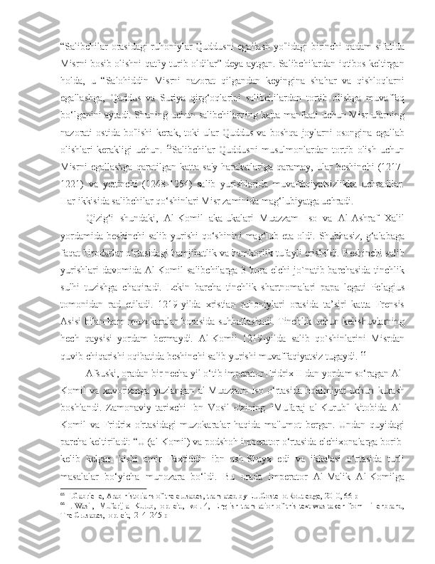 “Salibchilar orasidagi ruhoniylar Quddusni egallash yo'lidagi birinchi qadam sifatida
Misrni bosib olishni qat'iy turib oldilar” deya aytgan. Salibchilardan iqtibos keltirgan
holda,   u   “Salohiddin   Misrni   nazorat   qilgandan   keyingina   shahar   va   qishloqlarni
egallashga,   Quddus   va   Suriya   qirg‘oqlarini   salibchilardan   tortib   olishga   muvaffaq
bo‘lganini aytadi. Shuning uchun salibchilarning katta manfaati uchun Misr ularning
nazorati   ostida   bo'lishi   kerak,   toki   ular   Quddus   va   boshqa   joylarni   osongina   egallab
olishlari   kerakligi   uchun.   65
Salibchilar   Quddusni   musulmonlardan   tortib   olish   uchun
Misrni   egallashga   qaratilgan   katta   sa'y-harakatlariga   qaramay,   ular   beshinchi   (1217-
1221)   va   yettinchi   (1248-1254)   salib   yurishlarida   muvaffaqiyatsizlikka   uchradilar.
Har ikkisida salibchilar qo‘shinlari Misr zaminida mag‘lubiyatga uchradi. 
Qizig‘i   shundaki,   Al-Komil   aka-ukalari   Muazzam   Iso   va   Al-Ashraf   Xalil
yordamida   beshinchi  salib   yurishi   qo‘shinini  mag‘lub  eta  oldi.  Shubhasiz,   g‘alabaga
faqat birodarlar o‘rtasidagi hamjihatlik va hamkorlik tufayli erishildi. Beshinchi salib
yurishlari  davomida  Al-Komil  salibchilarga 3 bora elchi  jo`natib barchasida tinchlik
sulhi   tuzishga   chaqiradi.   Lekin   barcha   tinchlik   shartnomalari   papa   legati   Pelagius
tomonidan   rad   etiladi.   1219-yilda   xristian   ruhoniylari   orasida   ta’siri   katta   Frensis
Asisi  bilan ham muzokaralar borasida suhbatlashadi. Tinchlik uchun kelishuvlarning
hech   qaysisi   yordam   bermaydi.   Al-Komil   1219-yilda   salib   qo`shinlarini   Misrdan
quvib chiqarishi oqibatida beshinchi salib yurishi muvaffaqiyatsiz tugaydi.  66
Afsuski, oradan bir necha yil o‘tib imperator Fridrix II dan yordam so‘ragan Al-
Komil   va   xavorizmga   yuzlangan   al-Muazzam   Iso   o‘rtasida   hokimiyat   uchun   kurash
boshlandi.   Zamonaviy   tarixchi   Ibn   Vosil   o'zining   "Mufaraj   al-Kurub"   kitobida   Al-
Komil   va   Fridrix   o'rtasidagi   muzokaralar   haqida   ma'lumot   bergan.   Undan   quyidagi
parcha keltiriladi: “U (al-Komil) va podshoh imperator o‘rtasida elchixonalarga borib-
kelib   kelgan   kishi   amir   Faxriddin   ibn   ash-Shayx   edi   va   ikkalasi   o‘rtasida   turli
masalalar   bo‘yicha   munozara   bo‘ldi.   Bu   orada   imperator   Al-Malik   Al-Komilga
65
 F.Gabrielle, Arab historians of the crusades, translated by E.J.Costello.Routledge, 2010, 66 p
66
  I. Wasil,   Mufarij al-Kurub,   op. cit.,   vol. 4,   English translation of this text was taken from Hillenbrand,
The Crusades,  op. cit,  214–245 p 