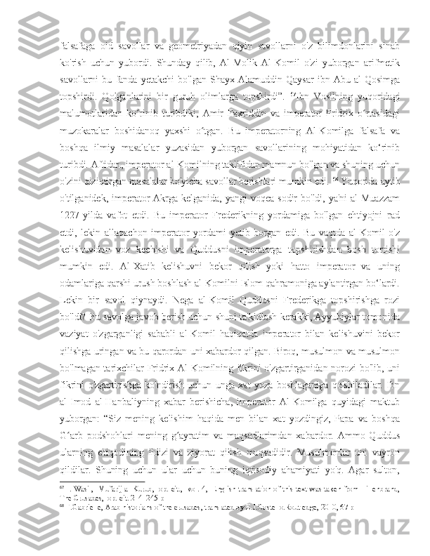 falsafaga   oid   savollar   va   geometriyadan   qiyin   savollarni   o'z   bilimdonlarini   sinab
ko'rish   uchun   yubordi.   Shunday   qilib,   Al-Molik   Al-Komil   o'zi   yuborgan   arifmetik
savollarni   bu   fanda   yetakchi   bo'lgan   Shayx   Alamuddin   Qaysar   ibn   Abu   al-Qosimga
topshirdi.   Qolganlarini   bir   guruh   olimlarga   topshirdi”.   67
Ibn   Vosilning   yuqoridagi
malumotlaridan   ko rinib   turibdiki,   Amir   Faxriddin   va   imperator   Fridrix   o rtasidagiʻ ʻ
muzokaralar   boshidanoq   yaxshi   o tgan.   Bu   imperatorning   Al-Komilga   falsafa   va	
ʻ
boshqa   ilmiy   masalalar   yuzasidan   yuborgan   savollarining   mohiyatidan   ko‘rinib
turibdi. Aftidan, imperator al-Komilning taklifidan mamnun bo'lgan va shuning uchun
o'zini qiziqtirgan masalalar bo'yicha savollar berishlari mumkin edi.  68
 Yuqorida aytib
o'tilganidek, imperator  Akrga kelganida, yangi  voqea sodir  bo'ldi, ya'ni  al-Muazzam
1227-yilda   vafot   etdi.   Bu   imperator   Frederikning   yordamiga   bo'lgan   ehtiyojni   rad
etdi,   lekin   allaqachon   imperator   yordami   yetib   borgan   edi.   Bu   vaqtda   al-Komil   o'z
kelishuvidan   voz   kechishi   va   Quddusni   imperatorga   topshirishdan   bosh   tortishi
mumkin   edi.   Al-Xatib   kelishuvni   bekor   qilish   yoki   hatto   imperator   va   uning
odamlariga qarshi urush boshlash al-Komilni Islom qahramoniga aylantirgan bo‘lardi.
Lekin   bir   savol   qiynaydi.   Nega   al-Komil   Quddusni   Frederikga   topshirishga   rozi
bo'ldi? Bu savolga javob berish uchun shuni ta'kidlash kerakki, Ayyubiylar tomonida
vaziyat   o'zgarganligi   sababli   al-Komil   haqiqatda   imperator   bilan   kelishuvini   bekor
qilishga uringan va bu qarordan uni xabardor qilgan. Biroq, musulmon va musulmon
bo'lmagan tarixchilar Fridrix Al-Komilning fikrini o'zgartirganidan norozi bo'lib, uni
fikrini   o'zgartirishga   ko'ndirish   uchun   unga   xat   yoza   boshlaganiga   qo'shiladilar.   Ibn
al-Imod   al-Hanbaliyning   xabar   berishicha,   imperator   Al-Komilga   quyidagi   maktub
yuborgan:   “Siz   mening   kelishim   haqida   men   bilan   xat   yozdingiz,   Papa   va   boshqa
G arb   podshohlari   mening   g ayratim   va   maqsadlarimdan   xabardor.   Ammo   Quddus	
ʻ ʻ
ularning   e'tiqodining   ildizi   va   ziyorat   qilish   maqsadidir.   Musulmonlar   uni   vayron
qildilar.   Shuning   uchun   ular   uchun   buning   iqtisodiy   ahamiyati   yo'q.   Agar   sulton,
67
  I. Wasil,   Mufarij al-Kurub,   op. cit.,   vol. 4,   English translation of this text was taken from Hillenbrand,
The Crusades,  op. cit. 214–245 p
68
 F.Gabrielle, Arab historians of the crusades, translated by E.J.Costello.Routledge, 2010, 67 p 