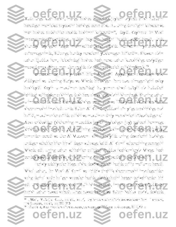 Xudo   unga   kuch   bersin,   menga   boshqa   muqaddas   joylarni   ziyorat   qilish   huquqini
beradigan mamlakat poytaxtini berishga qaror qilsa. Bu uning donoligini ko'rsatar va
men   boshqa   podshohlar   orasida   boshimni   ko'tarardim”,   -deydi.   Keyinroq   Ibn   Vosil
imperatorning   Faxriddinga   muhim   bayonot   bergani   haqida   xabar   beradi,   unda
shunday   deyilgan:   “Agar   men   salibchilarlar   orasida   hurmatimni   yo‘qotishdan
qo‘rqmaganimda,  Sultonga  bunday  narsalarni  yuklamagan  bo‘lardim.  Shaxsan   o'zim
uchun   Quddus   ham,   Falastindagi   boshqa   hech   narsa   uchun   kurashishga   arziydigan
maqsad emas. Biroq, men ular orasida o'z obro'imni saqlab qolishim kerak.  69
Imperatorning   doimiy   taklifi   bilan   Al-Komil   Ayyubiylar   o'rtasidagi   ichki
ziddiyatni   va   ularning   Suriya   va   Misrda   birlashgan   front   tuza   olmaganligini   eslay
boshlaydi.   Keyin   u   musulmon   tarafidagi   bu   yomon   ahvol   tufayli   o'z   hududlari
ichidagi salibchilar qo'shiniga dosh bera olmasligiga o'zini ishontiradi. Shuning uchun
u imperator  bilan  sulh bitimiga  kelishga  qaror   qildi   va  1229-yilda  ikki  rahbar  Yaffa
shartnomasini imzoladi. Unda Sulton Al-Komil Quddusni o‘n yilga topshirishga rozi
bo‘ldi, musulmonlar qo‘lida qolishi va musulmon diniy marosimlari o‘tkaziladigan al-
Aqso   anklavidan   (shaharning   muqaddas   joylari   joylashgan   joy)   tashqari   hammaga
kirishdan   bosh   tortishdi.   Al-Komilning   Quddusni   taslim   qilish   sabablariga   boshqa
tomondan   qaradi   va   ular   Al-Muazzam   Isoni   1219-yilda   uning   devorlarini   buzishga
undagan sabablar bilan bir xil degan xulosaga keldi. Al-Komil saltanatining qarorgohi
Misrda   edi.   Uning   uchun   salibchilar   qo'lidagi   Quddus   istehkomlarsiz   Misrga   hech
qanday xavf tug'dirmas va salibchilarning zohiriy maqsadlarini qondirar edi.  70
Tarixiy   adabiyotlar   bizga   o‘sha   davr   voqealari   haqida   to‘liq   ma’lumot   beradi.
Misol   uchun,   Ibn   Vosil   Al-Komil   va   Fridrix   tinchlik   shartnomasini   imzolaganidan
so'ng   darhol   sodir   bo'lgan   voqealar   haqida   o'z   hisobotini   bergan   tarixchilardan   biri
edi. U shunday  deb yozgan edi:  "Sulh ishi  tugagach,  imperator  sultondan  Quddusga
borish   uchun   ruxsat   so'radi.   Unga   ruxsat   berildi   va   Sulton   Nablus   qozisi,   davlatda
69
  I. Wasil,   Mufarij al-Kurub,   op. cit.,   vol. 4,   English translation of this text was taken from Hillenbrand,
The Crusades,  op. cit,  pp. 220–245
70
 F.Gabrielle, Arab historians of the crusades, translated by E.J.Costello.Routledge, 2010, 67  p 