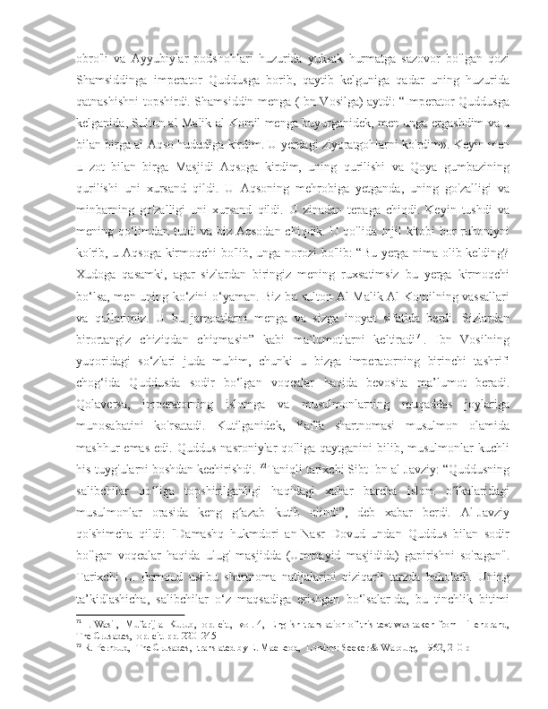 obro'li   va   Ayyubiylar   podshohlari   huzurida   yuksak   hurmatga   sazovor   bo'lgan   qozi
Shamsiddinga   imperator   Quddusga   borib,   qaytib   kelguniga   qadar   uning   huzurida
qatnashishni topshirdi. Shamsiddin menga (Ibn Vosilga) aytdi: “Imperator Quddusga
kelganida, Sulton al-Malik al-Komil menga buyurganidek, men unga ergashdim va u
bilan birga al-Aqso hududiga kirdim. U yerdagi ziyoratgohlarni ko'rdim». Keyin men
u   zot   bilan   birga   Masjidi   Aqsoga   kirdim,   uning   qurilishi   va   Qoya   gumbazining
qurilishi   uni   xursand   qildi.   U   Aqsoning   mehrobiga   yetganda,   uning   go'zalligi   va
minbarning   go'zalligi   uni   xursand   qildi.   U   zinadan   tepaga   chiqdi.   Keyin   tushdi   va
mening qo‘limdan tutdi va biz Aqsodan chiqdik. U qo'lida Injil kitobi bor ruhoniyni
ko'rib, u Aqsoga kirmoqchi bo'lib, unga norozi bo'lib: “Bu yerga nima olib kelding?
Xudoga   qasamki,   agar   sizlardan   biringiz   mening   ruxsatimsiz   bu   yerga   kirmoqchi
bo‘lsa, men uning ko‘zini o‘yaman. Biz bu sulton Al-Malik Al-Komilning vassallari
va   qullarimiz.   U   bu   jamoatlarni   menga   va   sizga   inoyat   sifatida   berdi.   Sizlardan
birortangiz   chiziqdan   chiqmasin”   kabi   ma`lumotlarni   keltiradi 71
.   Ibn   Vosilning
yuqoridagi   so‘zlari   juda   muhim,   chunki   u   bizga   imperatorning   birinchi   tashrifi
chog‘ida   Quddusda   sodir   bo‘lgan   voqealar   haqida   bevosita   ma’lumot   beradi.
Qolaversa,   imperatorning   islomga   va   musulmonlarning   muqaddas   joylariga
munosabatini   ko'rsatadi.   Kutilganidek,   Yaffa   shartnomasi   musulmon   olamida
mashhur   emas   edi.  Quddus   nasroniylar   qo'liga  qaytganini   bilib,  musulmonlar   kuchli
his-tuyg'ularni boshdan kechirishdi.  72
Taniqli tarixchi Sibt Ibn al-Javziy: “Quddusning
salibchilar   qo liga   topshirilganligi   haqidagi   xabar   barcha   islom   o lkalaridagiʻ ʻ
musulmonlar   orasida   keng   g azab   kutib   olindi”,   deb   xabar   berdi.   Al-Javziy	
ʻ
qo'shimcha   qildi:   "Damashq   hukmdori   an-Nasr   Dovud   undan   Quddus   bilan   sodir
bo'lgan   voqealar   haqida   ulug'   masjidda   (Ummayid   masjidida)   gapirishni   so'ragan".
Tarixchi   L.   Pernoud   ushbu   shartnoma   natijalarini   qiziqarli   tarzda   baholadi.   Uning
ta’kidlashicha,   salibchilar   o‘z   maqsadiga   erishgan   bo‘lsalar-da,   bu   tinchlik   bitimi
71
  I. Wasil,   Mufarij al-Kurub,   op. cit.,   vol. 4,   English translation of this text was taken from Hillenbrand,
The Crusades,  op. cit. pp. 220–245
72
 R. Pernoud,  The Crusades,  translated by E. MacLeod,  London: Secker & Warburg,  1962, 210 p 