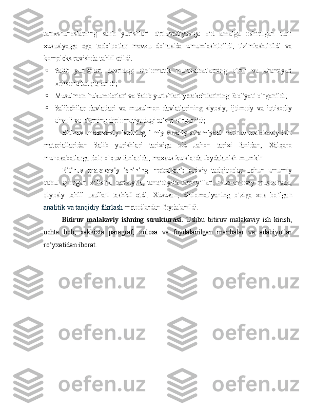 tarixshunoslarning   salib   yurishlari   diplomatiyasiga   oid   amalga   oshirilgan   turli
xususiyatga   ega   tadqiqotlar   mavzu   doirasida   umumlashtirildi,   tizimlashtirildi   va
kompleks ravishda tahlil etildi. 
 Salib   yurishlari   davridagi   diplomatik   munosabatlarning   o`rni   va   ahamiyati
xolisona tadqiq etildi;
 Musulmon hukumdorlari va Salib yurishlari yetakchilarining faoliyati o`rganildi;
 Salibchilar   davlatlari   va   musulmon   davlatlarining   siyosiy,   ijtimoiy   va   iqtisodiy
ahvoli va ularning diplomatiyadagi ta’siri o`rganildi;
Bitiruv   malakaviy   ishining   ilmiy-amaliy   ahamiyati .   Bitiruv   malakaviy   ishi
materiallaridan   Salib   yurishlari   tarixiga   oid   Jahon   tarixi   fanidan,   Xalqaro
munosabatlarga doir o`quv fanlarida, maxsus kurslarda foydalanish mumkin. 
Bitiruv   malakaviy   ishining   metodlari:   tarixiy   tadqiqotlar   uchun   umumiy
qabul   qilingan   xolislik,   tarixiylik,   tanqidiylik   tamoyillari,   muammoviy   mushohada,
qiyosiy   tahlil   usullari   tashkil   etdi.   Xususan,   diplomatiyaning   o`ziga   xos   bo`lg an
analitik va tanqidiy fikrlash   metodlardan foydalanildi. 
Bitiruv   mаlаkаviy   ishning   strukturаsi.   Ushbu   bitiruv   mаlаkаviy   ish   kirish,
uchtа   bоb,   sakkiztа   pаrаgrаf,   хulоsа   vа   fоydаlаnilgаn   mаnbаlаr   vа   аdаbiyotlаr
ro‘yхаtidаn ibоrаt.  