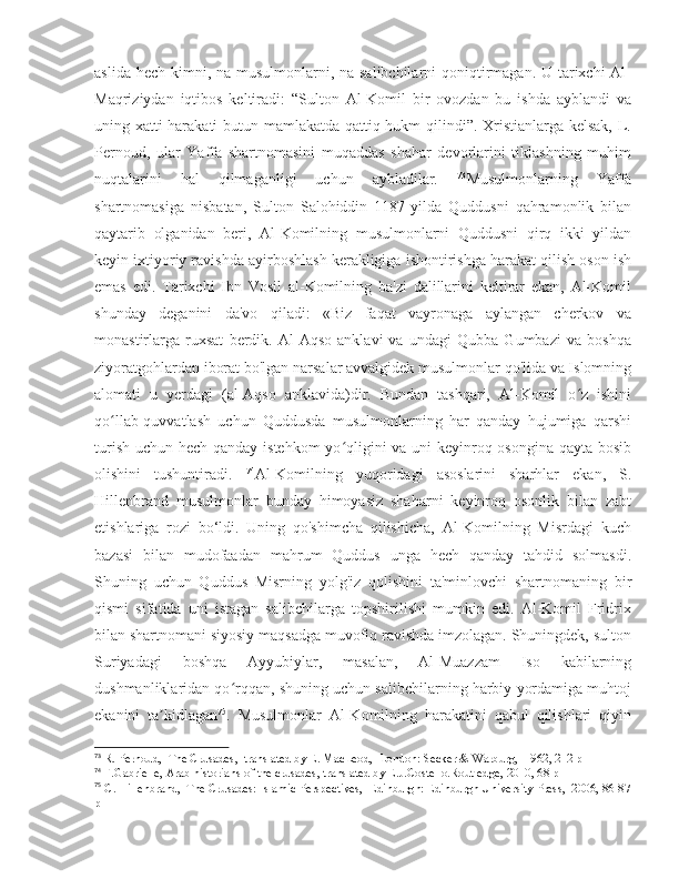 aslida hech kimni, na musulmonlarni, na salibchilarni qoniqtirmagan. U tarixchi Al-
Maqriziydan   iqtibos   keltiradi:   “Sulton   Al-Komil   bir   ovozdan   bu   ishda   ayblandi   va
uning xatti-harakati  butun mamlakatda qattiq hukm qilindi”. Xristianlarga kelsak, L.
Pernoud,   ular   Yaffa   shartnomasini   muqaddas   shahar   devorlarini   tiklashning   muhim
nuqtalarini   hal   qilmaganligi   uchun   aybladilar.   73
Musulmonlarning   Yaffa
shartnomasiga   nisbatan,   Sulton   Salohiddin   1187-yilda   Quddusni   qahramonlik   bilan
qaytarib   olganidan   beri,   Al-Komilning   musulmonlarni   Quddusni   qirq   ikki   yildan
keyin ixtiyoriy ravishda ayirboshlash kerakligiga ishontirishga harakat qilish oson ish
emas   edi.   Tarixchi   Ibn   Vosil   al-Komilning   ba'zi   dalillarini   keltirar   ekan,   Al-Komil
shunday   deganini   da'vo   qiladi:   «Biz   faqat   vayronaga   aylangan   cherkov   va
monastirlarga   ruxsat   berdik.   Al-Aqso   anklavi   va   undagi   Qubba   Gumbazi   va   boshqa
ziyoratgohlardan iborat bo'lgan narsalar avvalgidek musulmonlar qo'lida va Islomning
alomati   u   yerdagi   (al-Aqso   anklavida)dir.   Bundan   tashqari,   Al-Komil   o z   ishiniʻ
qo llab-quvvatlash   uchun   Quddusda   musulmonlarning   har   qanday   hujumiga   qarshi	
ʻ
turish uchun hech qanday istehkom yo qligini  va uni  keyinroq osongina qayta bosib	
ʻ
olishini   tushuntiradi.   74
Al-Komilning   yuqoridagi   asoslarini   sharhlar   ekan,   S.
Hillenbrand   musulmonlar   bunday   himoyasiz   shaharni   keyinroq   osonlik   bilan   zabt
etishlariga   rozi   bo‘ldi.   Uning   qo'shimcha   qilishicha,   Al-Komilning   Misrdagi   kuch
bazasi   bilan   mudofaadan   mahrum   Quddus   unga   hech   qanday   tahdid   solmasdi.
Shuning   uchun   Quddus   Misrning   yolg'iz   qolishini   ta'minlovchi   shartnomaning   bir
qismi   sifatida   uni   istagan   salibchilarga   topshirilishi   mumkin   edi.   Al-Komil   Fridrix
bilan shartnomani siyosiy maqsadga muvofiq ravishda imzolagan. Shuningdek, sulton
Suriyadagi   boshqa   Ayyubiylar,   masalan,   Al-Muazzam   Iso   kabilarning
dushmanliklaridan qo rqqan, shuning uchun salibchilarning harbiy yordamiga muhtoj	
ʻ
ekanini   ta kidlagan	
ʼ 75
.   Musulmonlar   Al-Komilning   harakatini   qabul   qilishlari   qiyin
73
 R. Pernoud,  The Crusades,  translated by E. MacLeod,  London: Secker & Warburg,  1962, 212 p
74
 F.Gabrielle, Arab historians of the crusades, translated by E.J.Costello.Routledge, 2010, 68 p
75
 C. Hillenbrand,  The Crusades: Islamic Perspectives,  Edinburgh: Edinburgh University Press,  2006, 86-87
p 