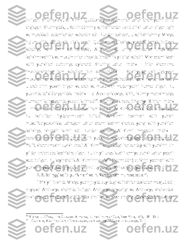 bo`lgan.   Shubhasizki,   Al-Komil   Quddusning   musulmonlar   uchun   ahamiyatini   to'liq
anglagan. Shuningdek, u Salohiddinning salibchilardan ozod qilish uchun qilgan og'ir
va   murakkab   qadamlaridan   xabardor   edi.   Bundan   tashqari,   u   salibchilarning   Misrga
hujum   qilib,   uni   bosib   olish   orqali   Quddusni   egallashga   yordam   berish   bo lganʻ
sababiga   ham   amin   edi.   Afsuski,   Al-Komil   va   uning   birodarlari   o'rtasidagi
kelishmovchilik va musulmonlar o'rtasida birdamlik yo'qligi sababli Misr ertami kech
salib   yurishlari   qurboniga   aylanardi.   Shuning   uchun   Fridrix   II   bilan   shartnoma
imzolanishining   ham   sabablari   bor   edi.   Fridrix   II   Sitsiliyada   o'sib-ulg'aygan
musulmonlar va arablarga nisbatan bag'rikeng munosabatda bo`lgan. Bundan tashqari,
u   arab   tilini   yaxshi   bilgan   va   arab   va   musulmon   madaniyatini   hurmat   qilgan.   Bu
yuqorida   ta’kidlanganidek   Fredrix   II   al-Aqso   anklaviga   kirib,   islomiy   marosimlarga
hurmatini ko'rsatganida yaqqol ko'rinadi 76
. Shuningdek papa Grigoriy IX bilan Fridrix
II ning munosabatlari yomonlashuvi ham bor edi. Al-Komil bu ikki kishi o rtasidagi	
ʻ
bu   ixtilofdan   foydalanmoqchi   bo ladi.   Al-Komil   beshinchi   salib   yurishi	
ʻ
muvaffaqiyatsizlikka   uchragani   uchun   ertami-kechmi   sharqqa   yangi   salib   yurishlari
kelishiga   ishonchi   komil   edi.   Bundan   tashqari,   Al-Komil   imperator   Fridrix   II
papaning   bosimi   ostida   oltinchi   salib   yurishini   rejalashtirayotganidan   xabardor   edi.
Yaffa shartnomasini tuzish orqali Al-Komil kelajakdagi har qanday salib yurishini o'n
yildan ortiqroqqa kechiktira olgan. Bu o'n yil unga kuchli armiya qurish uchun yetarli
vaqt bo'lgan. Bu keyinchalik Al-Komilning o g li (Najmiddin) qo shini yettinchi salib	
ʻ ʻ ʻ
yurishini yengib, uning yetakchisi qirol Lyudovik IXni asirga olganida isbotlandi.  77
2. 3. So`nggi salib yurishlari va hukumdorlar munosabatlari.
1248-yil boshida Misrga yaqin joyda quyidagi salibchilar davlatlari mavjud edi:
poytaxti   Antioxiya   shahrida   bo lgan   Antioxiya   knyazligi   va   Antioxiya   shahzodasi	
ʻ
boshqargan Tripoli  grafligi, Quddus qirolligi va Kipr qirolligi. Davlatlardan tashqari
76
 Michael J. O’Nea,  The Crusades: Almanac,  printedThomsan Gale, New York, 1949, 156-157 p
77
 F.Gabrielle, Arab historians of the crusades, translated by E.J.Costello.Routledge, 2010 