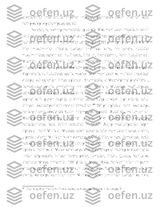 gospitalchilar   ordenlari,   tampliyerlar   ordenlari,   shuningdek   tevton   ordenlari   katta
harbiy va siyosiy ahamiyatga ega edi. 
Na arab, na nasroniy manbalarda Lyudovik IX va mamluklar o rtasida podshohʻ
ozod etilganda tuzilgan va boshqa musulmon davlatlariga qarshi qaratilgan shartnoma
haqida  to g ridan-to g ri   ma lumotlar  uchramaydi.  1252-yil  may  oyida   Lyudovik  IX	
ʻ ʻ ʻ ʻ ʼ
bilan   musulmonlar   o rtasida   tuzilgan   tinchlikka   ko ra,   bir   qancha   hududlar	
ʻ ʻ
musulmonlarga tegishli edi. Bu G`azara, Gibelon, Grandigerino, Daron hududlari edi.
Muammo   shundaki,   Misrda   hokimiyatni   topshirish   bilan   bog'liq   vaziyat   noaniq
bo'lganligi sababli, bu yerlarni Misr armiyasi bilan birga Halab sultoni egallab olgan.
Keyinchalik   bu   hududlarga   egalik   masalasi   Misr   mamluklari   va   moliklar   o'rtasidagi
ziddiyat   sub'ektlaridan   biriga   aylanadi.   Shuningdek,   al-Maqriziyning   yozishicha   ,
Damashqdagi   molik   amirlarining   bir   qismi   Molik   al-Muizzdan   mag‘lubiyatga
uchragach,   chekinishgan.   Mamluklar   nafaqat   muhim   savdo   nuqtasi   sifatida,   balki
keyingi   salib   yurishi   paytida   qo'shinlar   uchun   qulay   to`xtash   joyi   sifatida   qabul
qilingan Iskandariyani e'tiborsiz qoldirmadilar.  78
1254-yil Oybek al-Bahri Iskandariya
bandargohlarini   avvalgidek   Sulton   hokimyatiga   qaytardi.   Xuddi   shu   ma'lumotni   al-
Maqriziy   ham   keltirgan.   Keyingi   yillarda   Misr   hukmdorlari   Iskandariya
bandargohlariga   katta   e'tibor   qaratdilar.   Forisiddin   Aqtoy   mag'lubiyatidan   keyin
Oybek al- Bahri Molik al- Muizzga qarshi kurashda ba’zi mamluklar G'azoga qochib,
u   yerda   o'zlarini   Molik   an-Nosir   xizmatiga   taklif   qildilar,   so'ngra   Damashqga   qarab
harakatlanib,   salibchilarning   qirg'oqbo'yi   hududlarini   talon-taroj   qildilar.   Biroq,
Oybek al-Bahri va al-Muizz kelishuviga ko'ra elchi Shayx al-Badiray vositachiligida
Iordan   daryosigacha   bo lgan   barcha   yerlar,   jumladan,   G azo,   Quddus,   Nablus   va
ʻ ʻ
qirg oqlar   Misrga   biriktirildi.   1254-yilda   al-Muizz   "Akka   franklari"   bilan   o'n   yarim	
ʻ
yildan   sal   ko'proq   vaqt   davomida   sulh   tuzishga   muvaffaq   bo'ldi.   1254-yilning   kuz-
qishida   venetsiyaliklar   bilan   bitim   Molik   an-   Nosir   tomonidan   tuzilgan   va   o'sha
78
 F.Gabrielle, Arab historians of the crusades, translated by E.J.Costello.Routledge, 2010 